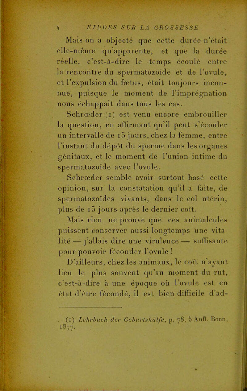 Mais on a objecté que cette durée n'était elle-même qu'apparente, et que la durée réelle, c'est-à-dire le temps écoulé entre la rencontre du spermatozoïde et de l'ovule, et l'expulsion clu fœtus, était toujours incon- nue, puisque le moment de l'imprégnation nous échappait dans tous les cas. Schrœder (i) est venu encore embrouiller la question, en affirmant qu'il peut s'écouler un intervalle de i5 jours, chez la femme, entre l'instant du dépôt du sperme dans les organes génitaux, et le moment de l'union intime du spermatozoïde avec l'ovule. Schrœder semble avoir surtout basé cette opinion, sur la constatation qu'il a faite, de spermatozoïdes vivants, dans le col utérin, plus de i5 jours après le dernier coït. Mais rien ne prouve que ces animalcules puissent conserver aussi longtemps une vita- lité— j'allais dire une virulence— suffisante pour pouvoir féconder l'ovule ! D'ailleurs, chez les animaux, le coït n'ayant lieu le plus souvent qu'au moment du rut, c'est-à-dire à une époque où l'ovule est en état d'être fécondé, il est bien difficile d'ad- . (i) Lehrbuch der Geburtshûlfe, p. 78, 5 Aufl. Bonn,. 1877.