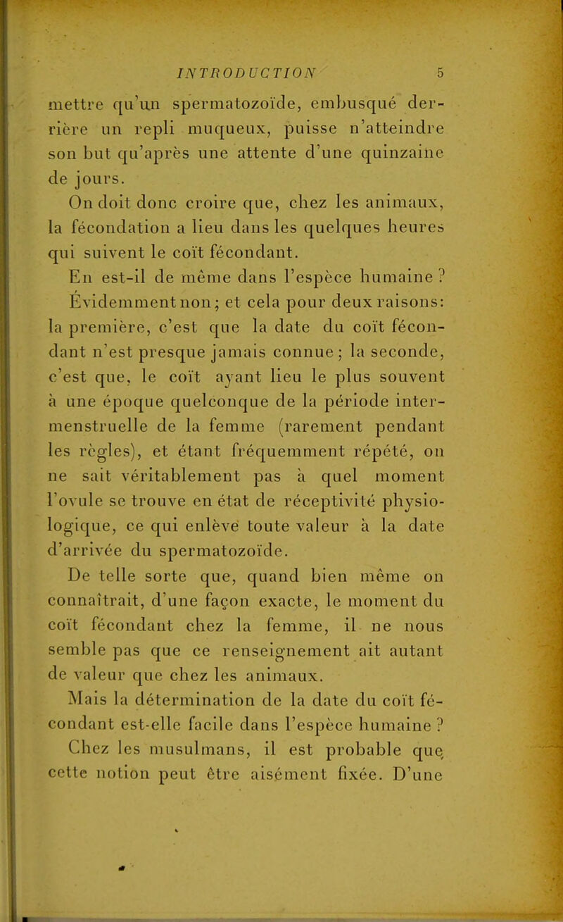 mettre qu'un spermatozoïde, embusqué der- rière un repli muqueux, puisse n'atteindre son but qu'après une attente d'une quinzaine de jours. On doit donc croire que, chez les animaux, la fécondation a lieu dans les quelques heures qui suivent le coït fécondant. En est-il de même dans l'espèce humaine ? Évidemment non; et cela pour deux raisons: la première, c'est que la date du coït fécon- dant n'est presque jamais connue ; la seconde, c'est que, le coït ayant lieu le plus souvent à une époque quelconque de la période inter- menstruelle de la femme (rarement pendant les règles), et étant fréquemment répété, on ne sait véritablement pas à quel moment l'ovule se trouve en état de réceptivité physio- logique, ce qui enlève toute valeur à la date d'arrivée du spermatozoïde. De telle sorte que, quand bien même on connaîtrait, d'une façon exacte, le moment du coït fécondant chez la femme, il ne nous semble pas que ce renseignement ait autant de valeur que chez les animaux. Mais la détermination de la date du coït fé- condant est-elle facile dans l'espèce humaine ? Chez les musulmans, il est probable que cette notion peut être aisément fixée. D'une
