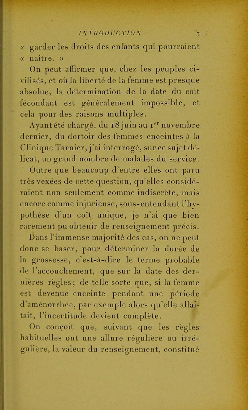 ce garder les droits des enfants qui pourraient « naître. » On peut affirmer que, chez les peuples ci- vilisés, et où la liberté de la femme est presque absolue, la détermination de la date du coït fécondant est généralement impossible, et cela pour des raisons multiples. Ayant été chargé, du 18 juin au Ier novembre dernier, du dortoir des femmes enceintes à la Clinique Tarnier, j'ai interrogé, sur ce sujet dé- licat, un grand nombre de malades du service. Outre que beaucoup d'entre elles ont paru très vexées de cette question, qu'elles considé- raient non seulement comme indiscrète, mais encore comme injurieuse, sous-entendant l'hy- pothèse d'un coït unique, je n'ai que bien rarement pu obtenir de renseignement précis. Dans l'immense majorité des cas, on ne peut donc se baser, pour déterminer la durée de la grossesse, c'est-à-dire le terme probable de l'accouchement, que sur la date des der- nières règles; de telle sorte que, si la femme est devenue enceinte pendant une période d'aménorrhée, par exemple alors qu'elle allai- tait, l'incertitude devient complète. On conçoit que, suivant que les règles habituelles ont une allure régulière ou irré- gulière, la valeur du renseignement, constitué