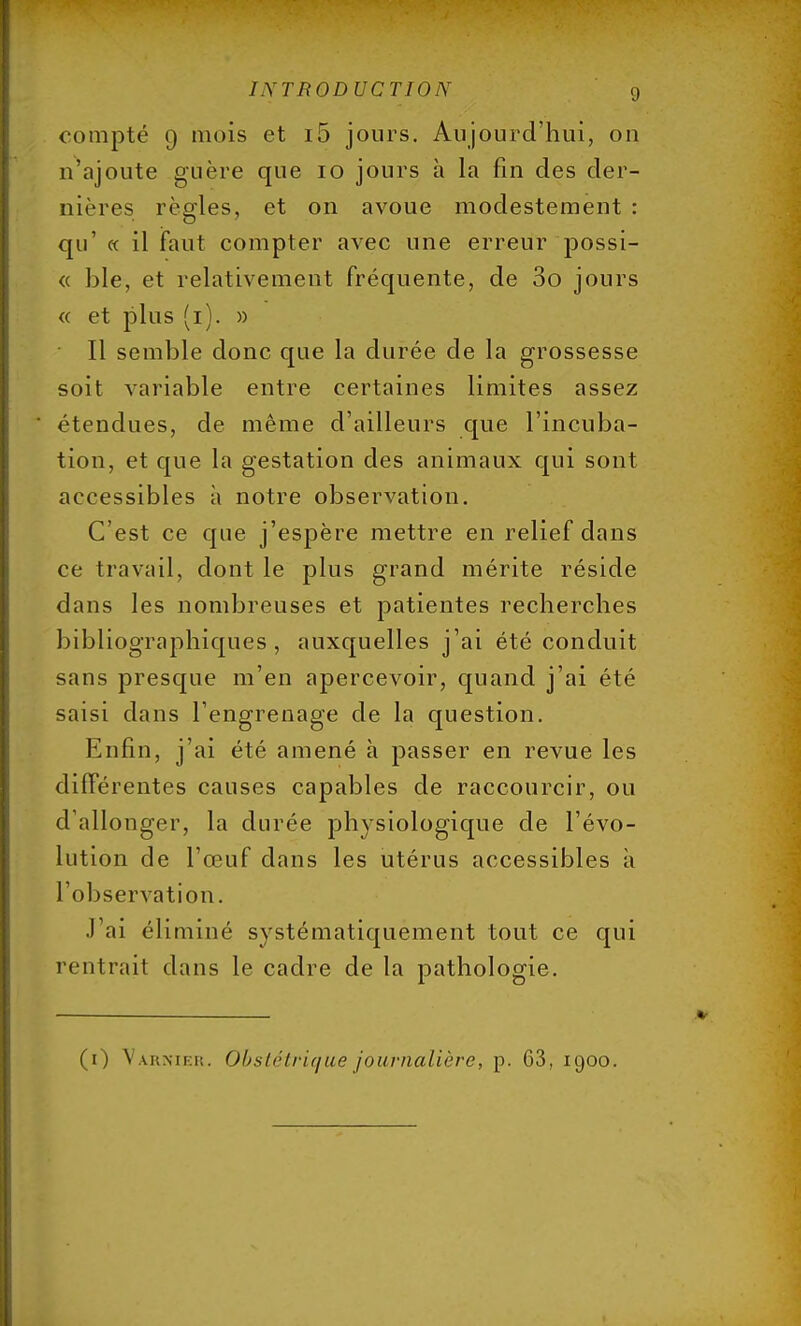 compté 9 mois et i5 jours. Aujourd'hui, ou n'ajoute guère que 10 jours à la fin des der- nières règles, et on avoue modestement : qu' « il faut compter avec une erreur possi- « ble, et relativement fréquente, de 3o jours « et plus (1). » ' Il semble donc que la durée de la grossesse soit variable entre certaines limites assez étendues, de même d'ailleurs que l'incuba- tion, et que la gestation des animaux qui sont accessibles à notre observation. C'est ce que j'espère mettre en relief dans ce travail, dont le plus grand mérite réside dans les nombreuses et patientes recherches bibliographiques, auxquelles j'ai été conduit sans presque m'en apercevoir, quand j'ai été saisi dans l'engrenage de la question. Enfin, j'ai été amené à passer en revue les différentes causes capables de raccourcir, ou d'allonger, la durée physiologique de l'évo- lution de l'œuf dans les utérus accessibles à l'observation. J'ai éliminé systématiquement tout ce qui rentrait dans le cadre de la pathologie. (1) Varnier. Obstétrique journalière, j). 63,1900.