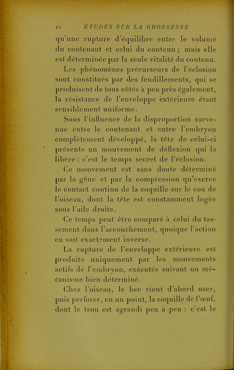 qu'une rupture d'équilibre entre le volume du contenant et celui du contenu ; mais elle est déterminée par la seule vitalité du contenu. Les phénomènes précurseurs de l'éclosion sont constitués par des fendillements, qui se produisent de tous cotés h peu près également, la résistance de l'enveloppe extérieure étant sensiblement uniforme. Sous l'influence de la disproportion surve- nue entre le contenant et entre L'embryon complètement développé, la tête de celui-ci présente un mouvement de déflexion qui la libère : c'est le temps secret de l'éclosion. Ce mouvement est sans doute déterminé par la gêne et par la compression qu'exerce le contact continu de la coquille sur le cou de l'oiseau, dont la tête est constamment logée s.ous l'aile droite. Ce temps peut être comparé à celui du tas- sement dans l'accouchement, quoique l'action en soit exactement inverse. La rupture de l'enveloppe extérieure est produite uniquement par les mouvements actifs de l'embryon, exécutés suivant un mé- canisme bien déterminé. Chez l'oiseau, le bec vient d'abord user, puis perforer, en un point, la coquille de l'œuf, dont le trou est agrandi peu à peu : c'est le