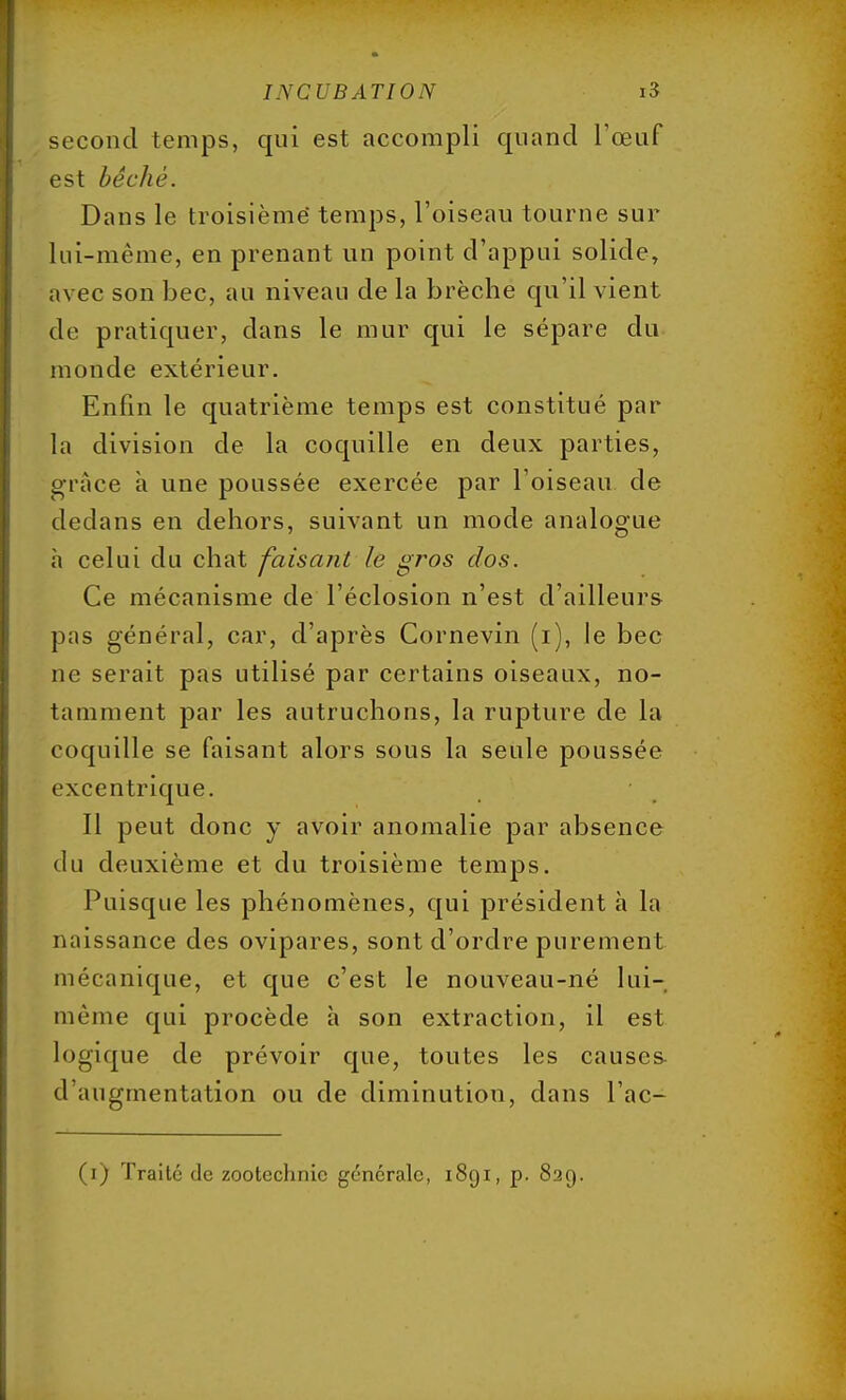 second temps, qui est accompli quand l'œuf est bêché. Dans le troisième temps, l'oiseau tourne sur lui-même, en prenant un point d'appui solide, avec son bec, au niveau de la brèche qu'il vient de pratiquer, dans le mur qui le sépare du monde extérieur. Enfin le quatrième temps est constitué par la division de la coquille en deux parties, grâce à une poussée exercée par l'oiseau de dedans en dehors, suivant un mode analogue à celui du chat faisant le gros dos. Ce mécanisme de l'éclosion n'est d'ailleurs pas général, car, d'après Cornevin (i), le bec ne serait pas utilisé par certains oiseaux, no- tamment par les autruchons, la rupture de la coquille se faisant alors sous la seule poussée excentrique. Il peut donc y avoir anomalie par absence du deuxième et du troisième temps. Puisque les phénomènes, qui président à la naissance des ovipares, sont d'ordre purement mécanique, et que c'est le nouveau-né lui- même qui procède à son extraction, il est Logique de prévoir que, toutes les causes- d'augmentation ou de diminution, dans l'ac- (i) Traite de zootechnie générale, 1891, p. 829.