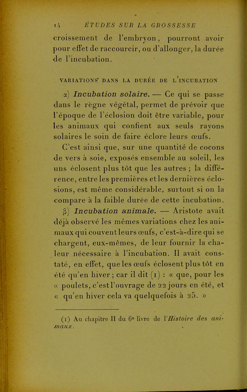 croissement de l'embryon, pourront avoir pour effet de raccourcir, ou d'allonger, la durée de l'incubation. VARIATIONS' DANS LA DUREE DE l'ïNCUBATIOX a) Incubation solaire. — Ce qui se passe dans le règne végétal, permet de prévoir que l'époque de l'éclosion doit être variable, poul- ies animaux qui confient aux seuls rayons solaires le soin de faire éclore leurs œufs. C'est ainsi que, sur une quantité de cocons de vers à soie, exposés ensemble au soleil, les uns éciosent plus tôt que les autres ; la diffé- rence, entre les premières et les dernières éclo- sions, est même considérable, surtout si on la compare à la faible durée de cette incubation. (3) Incubation animale. — Aristote avait déjà observé les mêmes variations chez les ani- maux qui couvent leurs œufs, c'est-à-dire qui se chargent, eux-mêmes, de leur fournir la cha- leur nécessaire à l'incubation. Il avait cons- taté, en effet, que les œufs éciosent plus tôt en été qu'en hiver ; car il dit (i) : « que, pour les « poulets, c'est l'ouvrage de 22 jours en été, et « qu'en hiver cela va quelquefois à 25. » (1) Au chapitre II du 6° livre de l'Histoire des ani- imiux.
