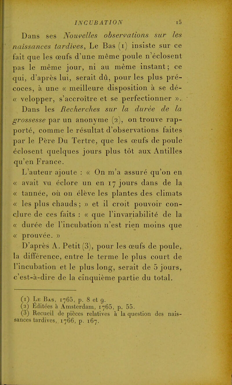 Dans ses Nouvelles observations sur les naissances tardives, Le Bas (i) insiste sur ce fait que les œufs d'une même poule n'éclosent pas le même jour, ni au même instant; ce qui, d'après lui, serait dû, pour les plus pré- coces, à une « meilleure disposition à se dé- « velopper, s'accroître et se perfectionner ». Dans les Recherches sur la durée de la grossesse par un anonyme (2), on trouve rap- porté, comme le résultat d'observations faites par le Père Du Tertre, que les œufs de poule éclosent quelques jours plus tôt aux Antilles qu'en France. L'auteur ajoute : « On m'a assuré qu'on en « avait vu éclore un en 17 jours dans de la « tannée, où on élève les plantes des climats « les plus chauds ; » et il croit pouvoir con- clure de ces faits : « que l'invariabilité de la « durée de l'incubation n'est rien moins que « prouvée. » D'après A. Petit (3), pour les œufs de poule, la différence, entre le terme le plus court de l'incubation et le plus long, serait de 5 jours, c'est-à-dire de la cinquième partie du total. (1) Le Bas, 1766, p. 8 et 9. (2) Editées à Amsterdam, 1765, p. 55. (3) Recueil de pièces relatives à la question des nais- sances tardives, 1766, p. 167.