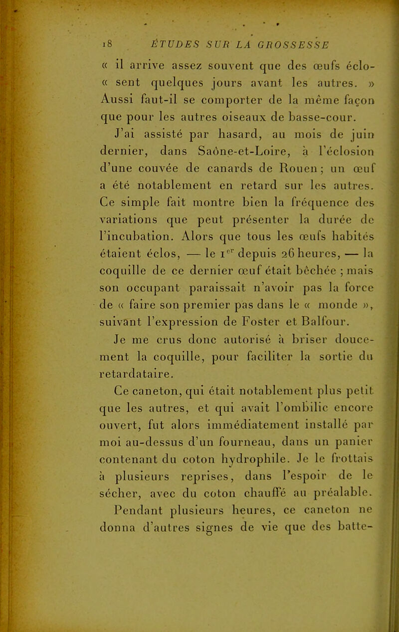 « il arrive assez souvent que des œufs éclo- « sent quelques jours avant les autres. » Aussi faut-il se comporter de la même façon que pour les autres oiseaux de basse-cour. J'ai assisté par hasard, au mois de juin dernier, dans Saône-et-Loire, à l'éclosion d'une couvée de canards de Rouen; un œuf a été notablement en retard sur les autres. Ce simple fait montre bien la fréquence des variations que peut présenter la durée de l'incubation. Alors que tous les œufs habités étaient éclos, — le Ier depuis 26 heures, — la coquille de ce dernier œuf était bêchée ; mais son occupant paraissait n'avoir pas la force de « faire son premier pas dans le « monde », suivant l'expression de Foster et Balfour. Je me crus donc autorisé à briser douce- ment la coquille, pour faciliter la sortie du retardataire. Ce caneton, qui était notablement plus petit que les autres, et qui avait l'ombilic encore ouvert, fut alors immédiatement installé par moi au-dessus d'un fourneau, dans un panier contenant du coton hydrophile. Je le frottais à plusieurs reprises, dans l'espoir de le sécher, avec du coton chauffé au préalable. Pendant plusieurs heures, ce caneton ne donna d'autres signes de vie que des batte-