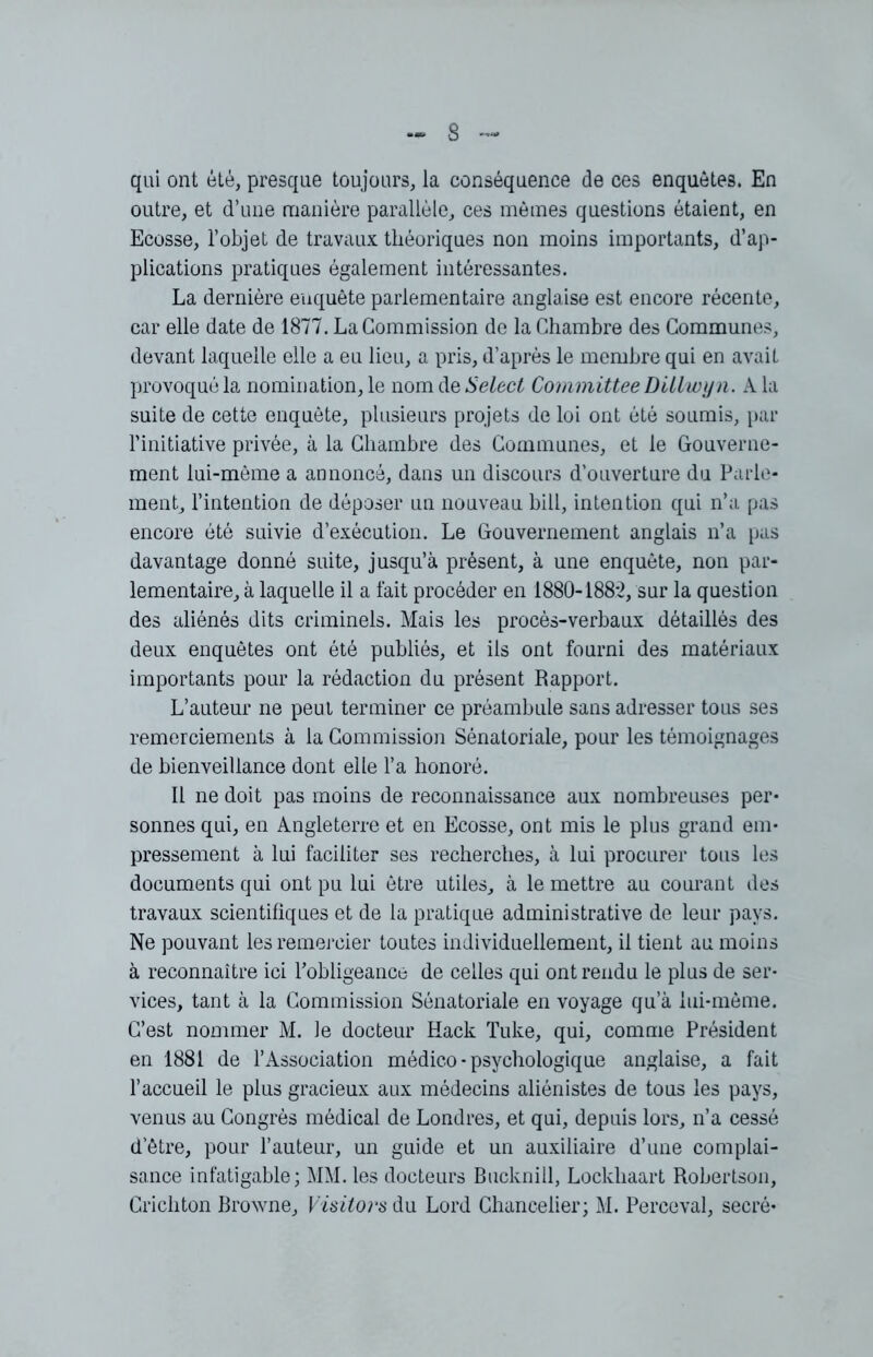 qui ont été, presque toujours, la conséquence de ces enquêtes. En outre, et d’une manière parallèle, ces mêmes questions étaient, en Ecosse, l’objet de travaux théoriques non moins importants, d’ap- plications pratiques également intéressantes. La dernière enquête parlementaire anglaise est encore récente, car elle date de 1877. La Commission de la Chambre des Communes, devant laquelle elle a eu lieu, a pris, d’après le membre qui en avait provoqué la nomination, le nom de Select Committee Dillwyn. A la suite de cette enquête, plusieurs projets de loi ont été soumis, par l’initiative privée, à la Chambre des Communes, et le Gouverne- ment lui-même a annoncé, dans un discours d’ouverture du Parle- ment, l’intention de déposer un nouveau bill, intention qui n’a pas encore été suivie d’exécution. Le Gouvernement anglais n’a pas davantage donné suite, jusqu’à présent, à une enquête, non par- lementaire, à laquelle il a fait procéder en 1880-188*2, sur la question des aliénés dits criminels. Mais les procès-verbaux détaillés des deux enquêtes ont été publiés, et ils ont fourni des matériaux importants pour la rédaction du présent Rapport. L’auteur ne peut terminer ce préambule sans adresser tous ses remerciements à la Commission Sénatoriale, pour les témoignages de bienveillance dont elle l’a honoré. Il ne doit pas moins de reconnaissance aux nombreuses per- sonnes qui, en Angleterre et en Ecosse, ont mis le plus grand em- pressement à lui faciliter ses recherches, à lui procurer tous les documents qui ont pu lui être utiles, à le mettre au courant des travaux scientifiques et de la pratique administrative de leur pays. Ne pouvant les remercier toutes individuellement, il tient au moins à reconnaître ici l’obligeance de celles qui ont rendu le plus de ser- vices, tant à la Commission Sénatoriale en voyage qu’à lui-même. C’est nommer M. le docteur Hack Tuke, qui, comme Président en 1881 de l’Association médico-psychologique anglaise, a fait l’accueil le plus gracieux aux médecins aliénistes de tous les pays, venus au Congrès médical de Londres, et qui, depuis lors, n’a cessé d’être, pour l’auteur, un guide et un auxiliaire d’une complai- sance infatigable; MM. les docteurs Bucknill, Lockhaart Robertson, Crichton Browne, Visitors du Lord Chancelier; M. Perceval, secré-