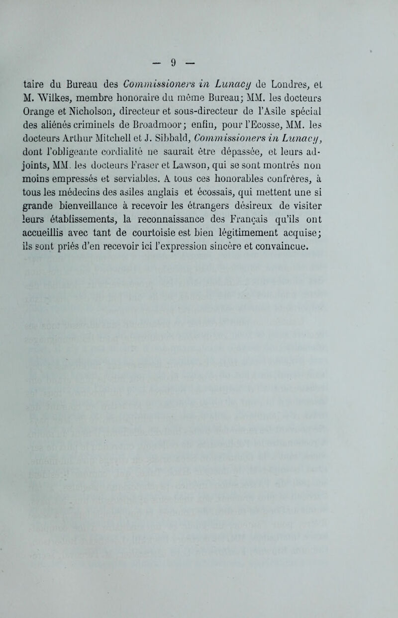 taire du Bureau des Commüsioners in Lunacy de Londres, et M. AVilkes, membre honoraire du môme Bureau; MM. les docteurs Orange et Nicholson, directeur et sous-directeur de l’Asile spécial des aliénés criminels deBroadmoor; enfin, pour l’Ecosse, MM. les docteurs Arthur Mitchell et J. Sibbald, Commissioners in Lunaci/, dont l’obligeante cordialité ne saurait être dépassée, et leurs ad- joints, MM. les docteurs Fraser et Lawson, qui se sont montrés non moins empressés et serviables. A tous ces honorables confrères, à tous les médecins des asiles anglais et écossais, qui mettent une si grande bienveillance à recevoir les étrangers désireux de visiter leurs établissements, la reconnaissance des Français qu’ils ont accueillis avec tant de courtoisie est bien légitimement acquise; ils sont priés d’en recevoir ici l’expression sincère et convaincue.