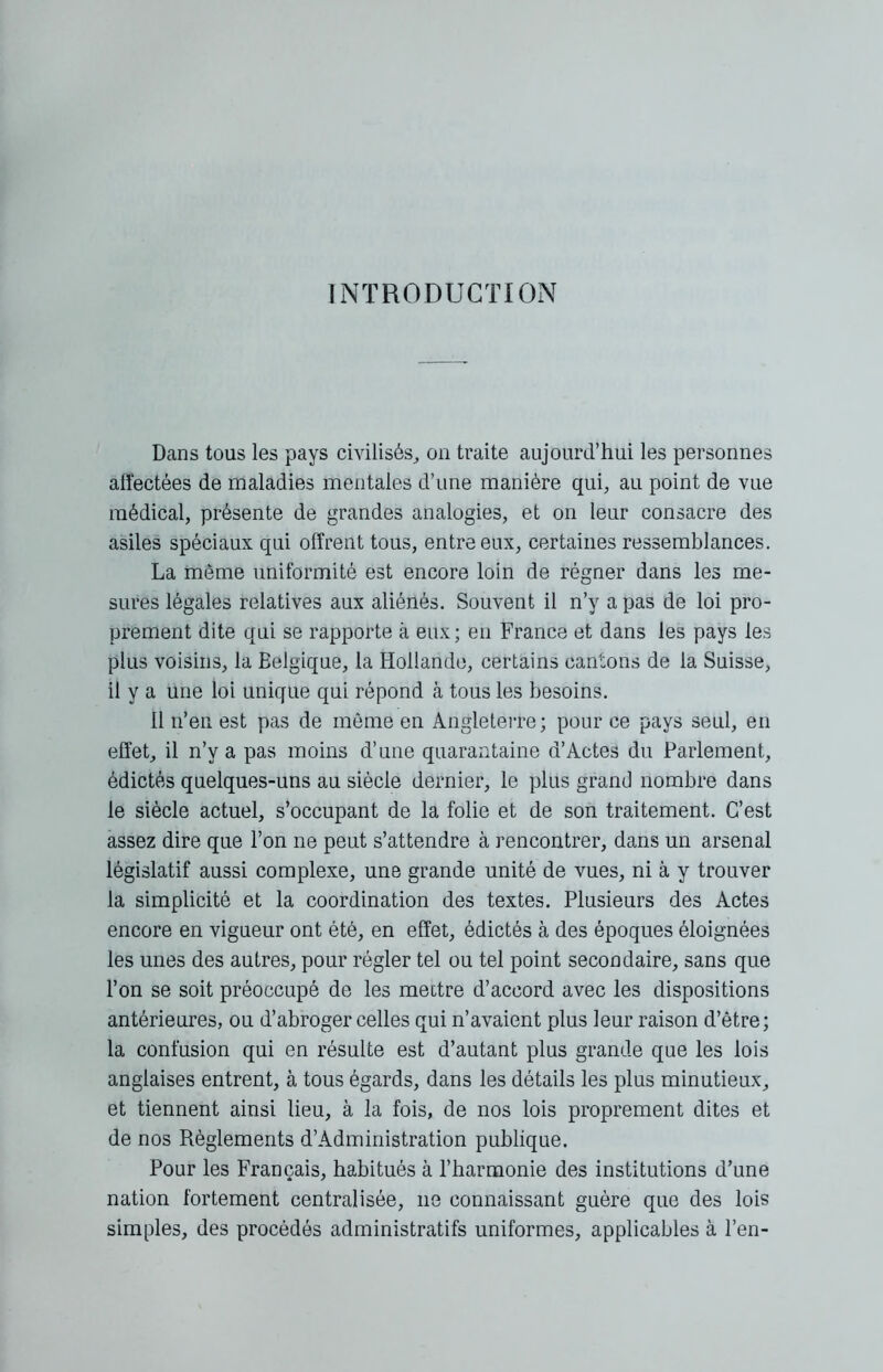 INTRODUCTION Dans tous les pays civilisés,, on traite aujourd’hui les personnes affectées de maladies mentales d’une manière qui, au point de vue médical, présente de grandes analogies, et on leur consacre des asiles spéciaux qui offrent tous, entre eux, certaines ressemblances. La même uniformité est encore loin de régner dans les me- sures légales relatives aux aliénés. Souvent il n’y a pas de loi pro- prement dite qui se rapporte à eux; en France et dans les pays les plus voisins, la Eelgique, la Hollande, certains cantons de la Suisse, il y a une loi unique qui répond à tous les besoins. 11 n’en est pas de môme en Angleterre; pour ce pays seul, en effet, il n’y a pas moins d’une quarantaine d’Actes du Parlement, édictés quelques-uns au siècle dernier, le plus grand nombre dans le siècle actuel, s’occupant de la folie et de son traitement. C’est assez dire que l’on ne peut s’attendre à rencontrer, dans un arsenal législatif aussi complexe, une grande unité de vues, ni à y trouver la simplicité et la coordination des textes. Plusieurs des Actes encore en vigueur ont été, en effet, édictés à des époques éloignées les unes des autres, pour régler tel ou tel point secondaire, sans que l’on se soit préoccupé de les mettre d’accord avec les dispositions antérieures, ou d’abroger celles qui n’avaient plus leur raison d’être; la confusion qui en résulte est d’autant plus grande que les lois anglaises entrent, à tous égards, dans les détails les plus minutieux, et tiennent ainsi lieu, à la fois, de nos lois proprement dites et de nos Règlements d’Administration publique. Pour les Français, habitués à l’harmonie des institutions d’une nation fortement centralisée, 11e connaissant guère que des lois simples, des procédés administratifs uniformes, applicables à l’en-
