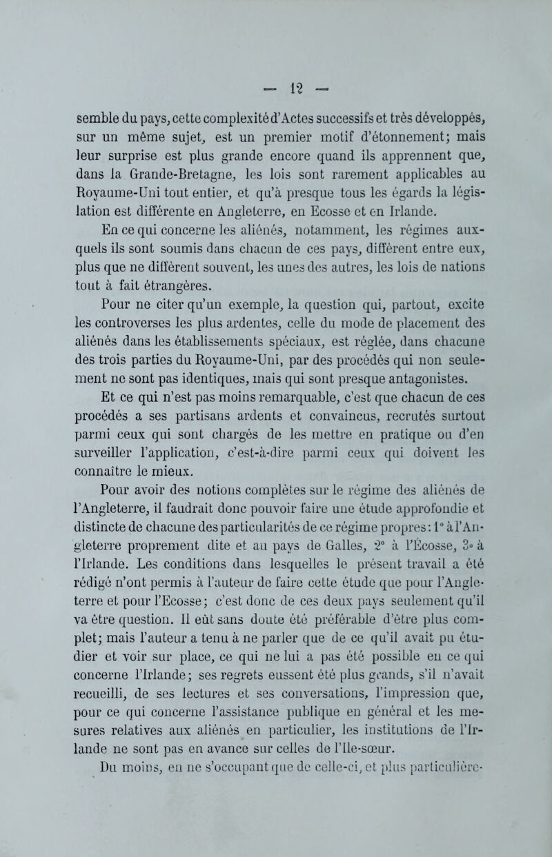 1*2 semble du pays, cette complexitéd’Actes successifs et très développés, sur un même sujet, est un premier motif d’étonnement; mais leur surprise est plus grande encore quand ils apprennent que, dans la Grande-Bretagne, les lois sont rarement applicables au Royaume-Uni tout entier, et qu’à presque tous les égards la légis- lation est différente en Angleterre, en Ecosse et en Irlande. En ce qui concerne les aliénés, notamment, les régimes aux- quels ils sont soumis dans chacun de ces pays, diffèrent entre eux, plus que ne diffèrent souvent, les unes des autres, les lois de nations tout à fait étrangères. Pour ne citer qu’un exemple, la question qui, partout, excite les controverses les plus ardentes, celle du mode de placement des aliénés dans les établissements spéciaux, est réglée, dans chacune des trois parties du Royaume-Uni, par des procédés qui non seule- ment ne sont pas identiques, mais qui sont presque antagonistes. Et ce qui n’est pas moins remarquable, c’est que chacun de ces procédés a ses partisans ardents et convaincus, recrutés surtout parmi ceux qui sont chargés de les mettre en pratique ou d’en surveiller l’application, c’est-à-dire parmi ceux qui doivent les connaître le mieux. Pour avoir des notions complètes sur le régime des aliénés de l’Angleterre, il faudrait donc pouvoir faire une étude approfondie et distincte de chacune des particularités de ce régime propres: 1° à l’An- gleterre proprement dite et au pays de Galles, 2° à l’Écosse, 3» à l’Irlande. Les conditions dans lesquelles le présent travail a été rédigé n’ont permis à l’auteur de faire cette étude que pour l’Angle- terre et pour l’Ecosse; c’est donc de ces deux pays seulement qu’il va être question. Il eut sans doute été préférable d’ètre plus com- plet; mais l’auteur a tenu à ne parler que de ce qu’il avait pu étu- dier et voir sur place, ce qui ne lui a pas été possible en ce qui concerne l’Irlande; ses regrets eussent été plus grands, s’il n’avait recueilli, de ses lectures et ses conversations, l’impression que, pour ce qui concerne l’assistance publique en général et les me- sures relatives aux aliénés en particulier, les institutions de l’Ir- lande ne sont pas en avance sur celles de l’Ile-sœur. Du moins, en ne s’occupant que de celle-ci, et plus particulière-