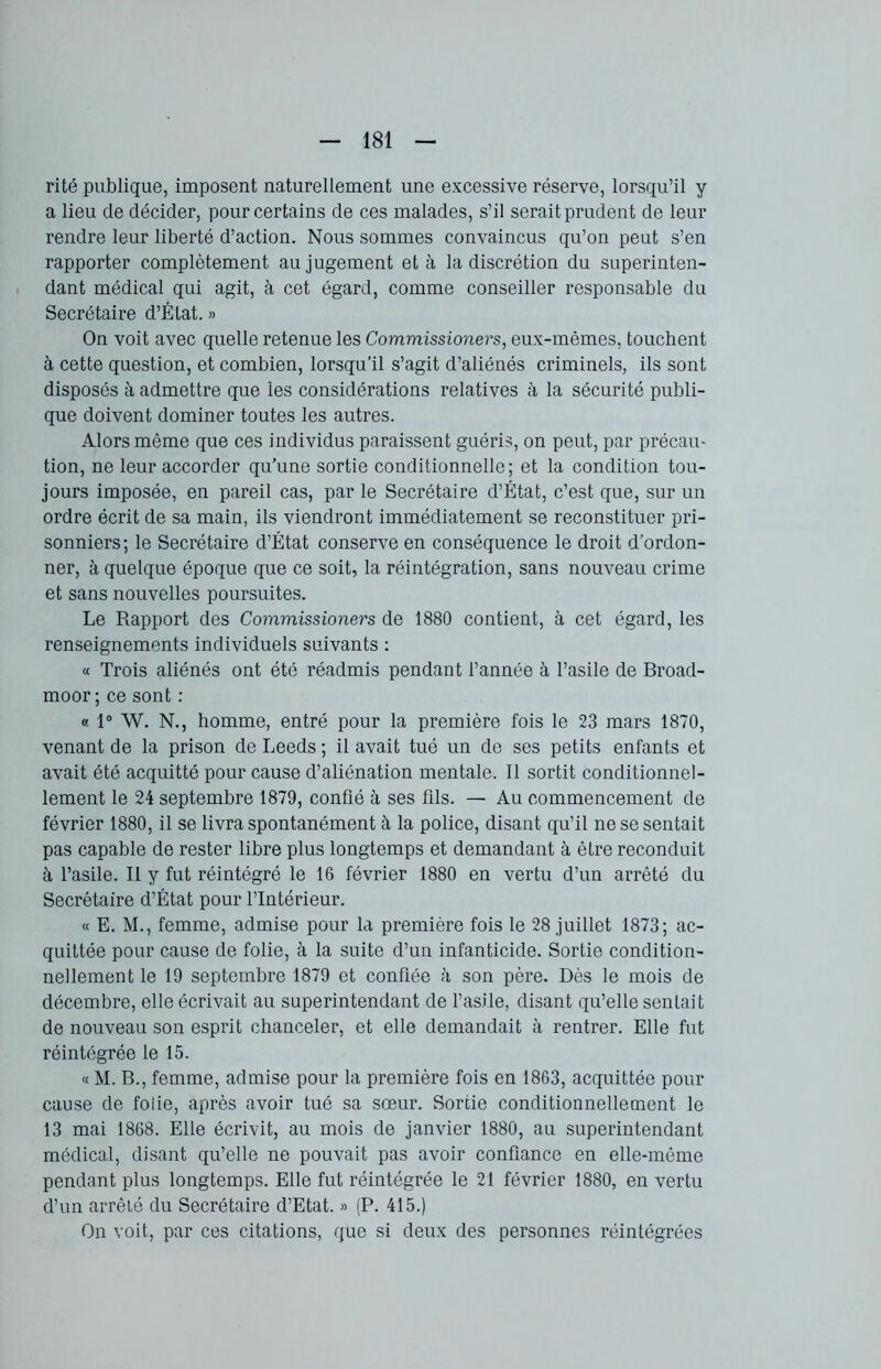 rité publique, imposent naturellement une excessive réserve, lorsqu’il y a lieu de décider, pour certains de ces malades, s’il serait prudent de leur rendre leur liberté d’action. Nous sommes convaincus qu’on peut s’en rapporter complètement au jugement et à la discrétion du superinten- dant médical qui agit, à cet égard, comme conseiller responsable du Secrétaire d’État. » On voit avec quelle retenue les Commissioners, eux-mêmes, touchent à cette question, et combien, lorsqu’il s’agit d’aliénés criminels, ils sont disposés à admettre que les considérations relatives à la sécurité publi- que doivent dominer toutes les autres. Alors même que ces individus paraissent guéris, on peut, par précau- tion, ne leur accorder qu’une sortie conditionnelle; et la condition tou- jours imposée, en pareil cas, parle Secrétaire d’État, c’est que, sur un ordre écrit de sa main, ils viendront immédiatement se reconstituer pri- sonniers; le Secrétaire d’État conserve en conséquence le droit d’ordon- ner, à quelque époque que ce soit, la réintégration, sans nouveau crime et sans nouvelles poursuites. Le Rapport des Commissioners de 1880 contient, à cet égard, les renseignements individuels suivants : « Trois aliénés ont été réadmis pendant l’année à l’asile de Broad- moor ; ce sont : « 1° W. N., homme, entré pour la première fois le 23 mars 1870, venant de la prison de Leeds ; il avait tué un de ses petits enfants et avait été acquitté pour cause d’aliénation mentale. Il sortit conditionnel- lement le 24 septembre 1879, confié à ses fils. — Au commencement de février 1880, il se livra spontanément à la police, disant qu’il ne se sentait pas capable de rester libre plus longtemps et demandant à être reconduit à l’asile. Il y fut réintégré le 16 février 1880 en vertu d’un arrêté du Secrétaire d’État pour l’Intérieur. « E. M., femme, admise pour la première fois le 28 juillet 1873; ac- quittée pour cause de folie, à la suite d’un infanticide. Sortie condition- nellement le 19 septembre 1879 et confiée à son père. Dès le mois de décembre, elle écrivait au superintendant de l’asile, disant qu’elle sentait de nouveau son esprit chanceler, et elle demandait à rentrer. Elle fut réintégrée le 15. « M. B., femme, admise pour la première fois en 1863, acquittée pour cause de folie, après avoir tué sa sœur. Sortie conditionnellement le 13 mai 1868. Elle écrivit, au mois de janvier 1880, au superintendant médical, disant qu’elle ne pouvait pas avoir confiance en elle-même pendant plus longtemps. Elle fut réintégrée le 21 février 1880, en vertu d’un arrêté du Secrétaire d’Etat. » (P. 415.) On voit, par ces citations, que si deux des personnes réintégrées