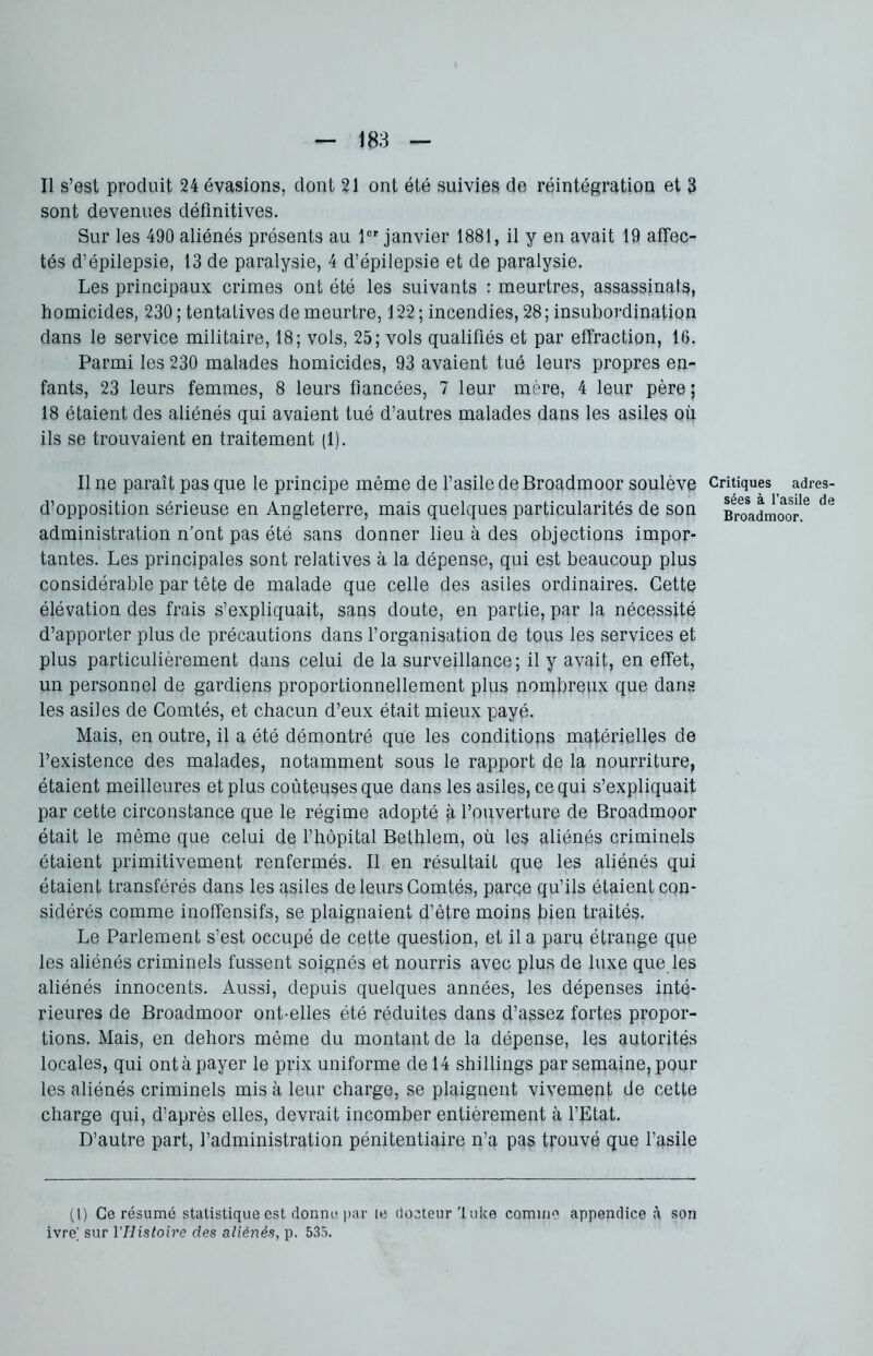 Il s’est produit 24 évasions, dont 21 ont été suivies de réintégration et 3 sont devenues définitives. Sur les 490 aliénés présents au 1er janvier 1881, il y en avait 19 affec- tés d’épilepsie, 13 de paralysie, 4 d’épilepsie et de paralysie. Les principaux crimes ont été les suivants : meurtres, assassinats, homicides, 230 ; tentatives de meurtre, 122 ; incendies, 28 ; insubordination dans le service militaire, 18; vols, 25; vols qualifiés et par effraction, 16. Parmi les 230 malades homicides, 93 avaient tué leurs propres en- fants, 23 leurs femmes, 8 leurs fiancées, 7 leur mère, 4 leur père; 18 étaient des aliénés qui avaient tué d’autres malades dans les asiles où ils se trouvaient en traitement (1). Il ne paraît pas que le principe même de l’asile de Broadmoor soulève d’opposition sérieuse en Angleterre, mais quelques particularités de son administration n’ont pas été sans donner lieu à des objections impor- tantes. Les principales sont relatives à la dépense, qui est beaucoup plus considérable par tête de malade que celle des asiles ordinaires. Cette élévation des frais s’expliquait, sans doute, en partie, par la nécessité d’apporter plus de précautions dans l’organisation de tous les services et plus particulièrement dans celui de la surveillance; il y avait, en effet, un personnel de gardiens proportionnellement plus nombreux que dans les asiles de Comtés, et chacun d’eux était mieux payé. Mais, en outre, il a été démontré que les conditions matérielles de l’existence des malades, notamment sous le rapport de la nourriture, étaient meilleures et plus coûteuses que dans les asiles, ce qui s’expliquait par cette circonstance que le régime adopté à l’ouverture de Broadmoor était le même que celui de l’hôpital Bethlem, où les aliénés criminels étaient primitivement renfermés. Il en résultait que les aliénés qui étaient transférés dans les asiles de leurs Comtés, parce qu’ils étaient con- sidérés comme inoffensifs, se plaignaient d’être moins bien traités, Le Parlement s’est occupé de cette question, et il a paru étrange que les aliénés criminels fussent soignés et nourris avec plus de luxe que les aliénés innocents. Aussi, depuis quelques années, les dépenses inté- rieures de Broadmoor ont-elles été réduites dans d’assez fortes propor- tions. Mais, en dehors même du montant de la dépense, les autorités locales, qui ont à payer le prix uniforme de 14 shillings par semaine, pour les aliénés criminels mis à leur charge, se plaignent vivement de cette charge qui, d’après elles, devrait incomber entièrement à l’Etat. D’autre part, l’administration pénitentiaire n’a pas trouvé que l’asile (l) Ce résumé statistique est donne par le docteur luke comme appendice à son ivre] sur l'Histoire des aliénés, p. 535. Critiques adres- sées à l’asile de Broadmoor.