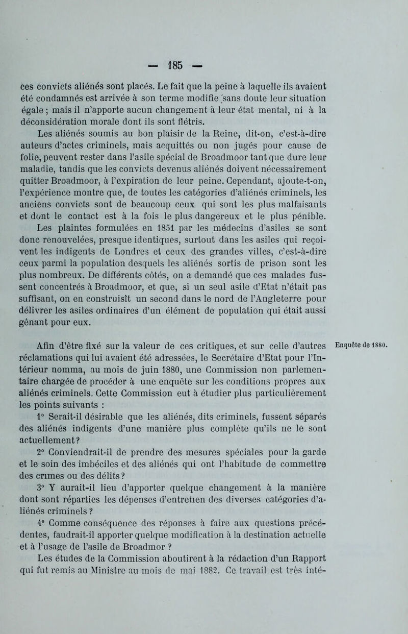 ces convicts aliénés sont placés. Le fait que la peine à laquelle ils avaient été condamnés est arrivée à son terme modifie 'sans doute leur situation égale ; mais il n'apporte aucun changement à leur état mental, ni à la déconsidération morale dont ils sont flétris. Les aliénés soumis au bon plaisir de la Reine, dit*on, c’est-à-dire auteurs d’actes criminels, mais acquittés ou non jugés pour cause de folie, peuvent rester dans l’asile spécial de Broadmoor tant que dure leur maladie, tandis que les convicts devenus aliénés doivent nécessairement quitter Broadmoor, à l’expiration de leur peine. Cependant, ajoute-t-on, l’expérience montre que, de toutes les catégories d’aliénés criminels, les anciens convicts sont de beaucoup ceux qui sont les plus malfaisants et dont le contact est à la fois le plus dangereux et le plus pénible. Les plaintes formulées en 1851 par les médecins d’asiles se sont donc renouvelées, presque identiques, surtout dans les asiles qui reçoi- vent les indigents de Londres et ceux des grandes villes, c’est-à-dire ceux parmi la population desquels les aliénés sortis de prison sont les plus nombreux. De différents côtés, on a demandé que ces malades fus- sent concentrés à Broadmoor, et que, si un seul asile d’Etat n’était pas suffisant, on en construisît un second dans le nord de l’Angleterre pour délivrer les asiles ordinaires d’un élément de population qui était aussi gênant pour eux. Afin d’être fixé sur la valeur de ces critiques, et sur celle d’autres réclamations qui lui avaient été adressées, le Secrétaire d’Etat pour l’In- térieur nomma, au mois de juin 1880, une Commission non parlemen- taire chargée de procéder à une enquête sur les conditions propres aux aliénés criminels. Cette Commission eut à étudier plus particulièrement les points suivants : 1° Serait-il désirable que les aliénés, dits criminels, fussent séparés des aliénés indigents d’une manière plus complète qu’ils ne le sont actuellement? 2° Conviendrait-il de prendre des mesures spéciales pour la garde et le soin des imbéciles et des aliénés qui ont l’habitude de commettre des crimes ou des délits? 3° Y aurait-il lieu d’apporter quelque changement à la manière dont sont réparties les dépenses d’entretien des diverses catégories d’a- liénés criminels ? 4° Comme conséquence des réponses à faire aux questions précé- dentes, faudrait-il apporter quelque modification à la destination actuelle et à l’usage de l’asile de Broadmor ? Les études de la Commission aboutirent à la rédaction d’un Rapport qui fut remis au Ministre au mois do mai 1882. Ce travail est très inté- Enquête de 1880.