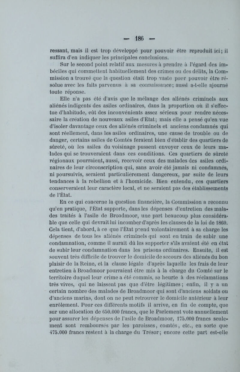 ressant, mais il esl trop développé pour pouvoir être reproduit ici; il suffira d’en indiquer les principales conclusions. Sur le second point relatif aux mesures à prendre à l’égard des im- béciles qui commettent habituellement des crimes ou des délits, la Com- mission a trouvé que la question était trop vaste pour pouvoir être ré- solue avec les faits parvenus à sa connaissance; aussi a-t-elle ajourné toute réponse. Elle n’a pas été d’avis que le mélange des aliénés criminels aux aliénés indigents des asiles ordinaires, dans la proportion où il s’effec- tue d’habitude, eût des inconvénients assez sérieux pour rendre néces- saire la création de nouveaux asiles d’Etat; mais elle a pensé qu’en vue d’isoler davantage ceux des aliénés criminels et anciens condamnés qui sont réellement, dans les asiles ordinaires, une cause de trouble ou de danger, certains asiles de Comtés feraient bien d’établir des quartiers de sûreté, où les asiles du voisinage pussent envoyer ceux de leurs ma- lades qui se trouveraient dans ces conditions. Ces quartiers de sûreté régionaux pourraient, aussi, recevoir ceux des malades des asiles ordi- naires de leur circonscription qui, sans avoir été jamais ni condamnés, ni poursuivis, seraient particulièrement dangereux, par suite de leurs tendances à la rébellion et à l’homicide. Bien entendu, ces quartiers conserveraient leur caractère local, et ne seraient pas des établissements de l’État. En ce qui concerne la question financière, la Commission a reconnu qu’en pratique, l’État supporte, dans les dépenses d’entretien des mala- des traités à l’asile de Broadmoor, une part beaucoup plus considéra- ble que celle qui devrait lui incomber d’après les clauses de la loi de 1860. Cela tient, d’abord, à ce que l’État prend volontairement à sa charge les dépenses de tous les aliénés criminels qui sont en train de subir une condamnation, comme il aurait dû les supporter s’ils avaient été en état de subir leur condamnation dans les prisons ordinaires. Ensuite, il est souvent très difficile de trouver le domicile de secours des aliénés du bon plaisir de la Reine, et la clause légale d’après laquelle les frais de leur entretien à Broadmoor pourraient être mis à la charge du Comté sur le territoire duquel leur crime a été commis, se heurte à des réclamations très vives, qui ne laissent pas que d’être légitimes ; enfin, il y a un certain nombre des malades de Broadmoor qui sont d’anciens soldats ou d’anciens marins, dont on ne peut retrouver le domicile antérieur à leur enrôlement. Pour ces différents motifs il arrive, en lin de compte, que sur une allocation de 650.000 francs, que le Parlement vote annuellement pour assurer les dépenses de l’asile de Broadmoor, 175.000 francs seule- ment sont remboursés par les paroisses, comtés, etc., en sorte que 475.000 francs restent à la charge du Trésor; encore cette part est-elle