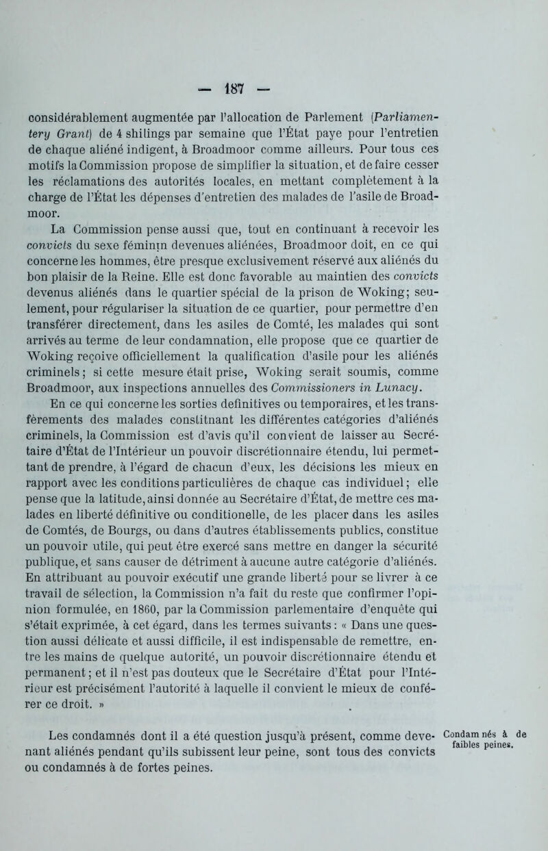 considérablement augmentée par l’allocation de Parlement (Parliamen- tery Grant) de 4 shilings par semaine que l’État paye pour l’entretien de chaque aliéné indigent, à Broadmoor comme ailleurs. Pour tous ces motifs la Commission propose de simplifier la situation, et défaire cesser les réclamations des autorités locales, en mettant complètement à la charge de l’État les dépenses d’entretien des malades de l’asile de Broad- moor. La Commission pense aussi que, tout en continuant à recevoir les convicts du sexe féminin devenues aliénées, Broadmoor doit, en ce qui concerne les hommes, être presque exclusivement réservé aux aliénés du bon plaisir de la Reine. Elle est donc favorable au maintien des convicts devenus aliénés dans le quartier spécial de la prison de Woking; seu- lement, pour régulariser la situation de ce quartier, pour permettre d’en transférer directement, dans les asiles de Comté, les malades qui sont arrivés au terme de leur condamnation, elle propose que ce quartier de Woking reçoive officiellement la qualification d’asile pour les aliénés criminels ; si cette mesure était prise, Woking serait soumis, comme Broadmoor, aux inspections annuelles des Commissioners in Lunacy. En ce qui concerne les sorties definitives ou temporaires, et les trans- fèrements des malades constitnant les différentes catégories d’aliénés criminels, la Commission est d’avis qu’il convient de laisser au Secré- taire d’État de l’Intérieur un pouvoir discrétionnaire étendu, lui permet- tant de prendre, à l’égard de chacun d’eux, les décisions les mieux en rapport avec les conditions particulières de chaque cas individuel; elle pense que la latitude, ainsi donnée au Secrétaire d’État, de mettre ces ma- lades en liberté définitive ou conditionelle, de les placer dans les asiles de Comtés, de Bourgs, ou dans d’autres établissements publics, constitue un pouvoir utile, qui peut être exercé sans mettre en danger la sécurité publique, et sans causer de détriment à aucune autre catégorie d’aliénés. En attribuant au pouvoir exécutif une grande liberté pour se livrer à ce travail de sélection, la Commission n’a fait du reste que confirmer l’opi- nion formulée, en 1860, par la Commission parlementaire d’enquête qui s’était exprimée, à cet égard, dans les termes suivants : « Dans une ques- tion aussi délicate et aussi difficile, il est indispensable de remettre, en- tre les mains de quelque autorité, un pouvoir discrétionnaire étendu et permanent ; et il n’est pas douteux que le Secrétaire d’État pour l’Inté- rieur est précisément l’autorité à laquelle il convient le mieux de confé- rer ce droit. » Les condamnés dont il a été question jusqu’à présent, comme deve- nant aliénés pendant qu’ils subissent leur peine, sont tous des convicts ou condamnés à de fortes peines. Condam faibles