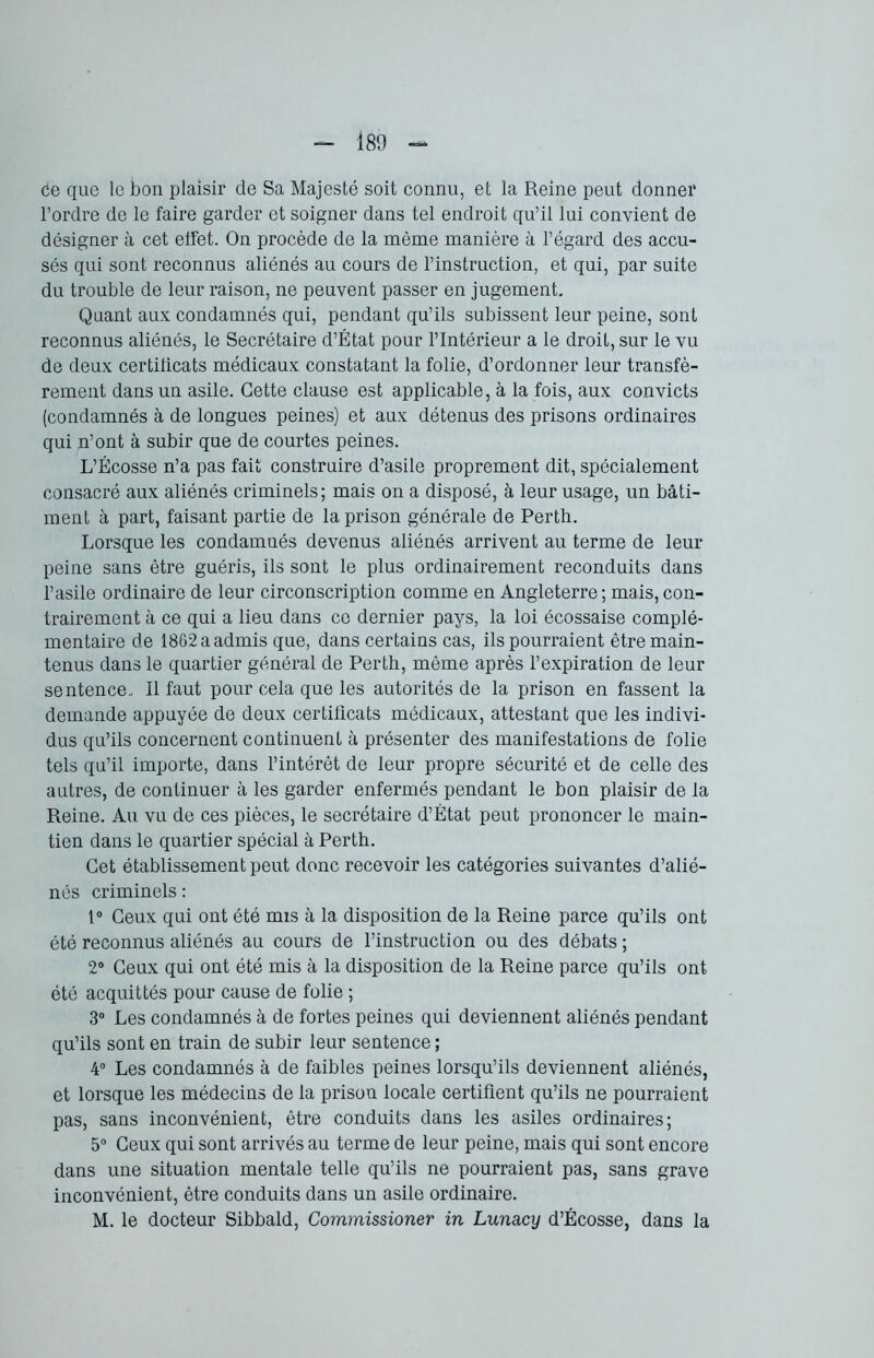 ce que le bon plaisir de Sa Majesté soit connu, et la Reine peut donner l’ordre de le faire garder et soigner dans tel endroit qu’il lui convient de désigner à cet effet. On procède de la même manière à l’égard des accu- sés qui sont reconnus aliénés au cours de l’instruction, et qui, par suite du trouble de leur raison, ne peuvent passer en jugement. Quant aux condamnés qui, pendant qu’ils subissent leur peine, sont reconnus aliénés, le Secrétaire d’État pour l’Intérieur a le droit, sur le vu de deux certificats médicaux constatant la folie, d’ordonner leur transfè- rement dans un asile. Cette clause est applicable, à la fois, aux convicts (condamnés à de longues peines) et aux détenus des prisons ordinaires qui n’ont à subir que de courtes peines. L’Écosse n’a pas fait construire d’asile proprement dit, spécialement consacré aux aliénés criminels; mais on a disposé, à leur usage, un bâti- ment à part, faisant partie de la prison générale de Perth. Lorsque les condamnés devenus aliénés arrivent au terme de leur peine sans être guéris, ils sont le plus ordinairement reconduits dans l’asile ordinaire de leur circonscription comme en Angleterre ; mais, con- trairement à ce qui a lieu dans ce dernier pays, la loi écossaise complé- mentaire de 1862 a admis que, dans certains cas, ils pourraient être main- tenus dans le quartier général de Perth, même après l’expiration de leur sentence. Il faut pour cela que les autorités de la prison en fassent la demande appuyée de deux certificats médicaux, attestant que les indivi- dus qu’ils concernent continuent à présenter des manifestations de folie tels qu’il importe, dans l’intérêt de leur propre sécurité et de celle des autres, de continuer à les garder enfermés pendant le bon plaisir de la Reine. Au vu de ces pièces, le secrétaire d’État peut prononcer le main- tien dans le quartier spécial à Perth. Cet établissement peut donc recevoir les catégories suivantes d’alié- nés criminels : 1° Ceux qui ont été mis à la disposition de la Reine parce qu’ils ont été reconnus aliénés au cours de l’instruction ou des débats ; 2° Ceux qui ont été mis à la disposition de la Reine parce qu’ils ont été acquittés pour cause de folie ; 3° Les condamnés à de fortes peines qui deviennent aliénés pendant qu’ils sont en train de subir leur sentence ; 4° Les condamnés à de faibles peines lorsqu’ils deviennent aliénés, et lorsque les médecins de la prison locale certifient qu’ils ne pourraient pas, sans inconvénient, être conduits dans les asiles ordinaires; 5° Ceux qui sont arrivés au terme de leur peine, mais qui sont encore dans une situation mentale telle qu’ils ne pourraient pas, sans grave inconvénient, être conduits dans un asile ordinaire. M. le docteur Sibbald, Commissioner in Lunacy d’Écosse, dans la