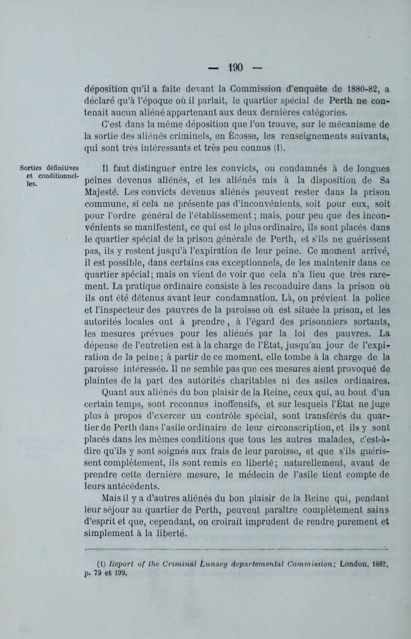 Sorties définitives et conditionnel- les. déposition qu’il a faite devant la Commission d’enquête de 1880-82, a déclaré qu’à l’époque où il parlait, le quartier spécial de Perth ne con- tenait aucun aliéné appartenant aux deux dernières catégories. C’est dans la même déposition que l’on trouve, sur le mécanisme de la sortie des aliénés criminels, en Écosse, les renseignements suivants, qui sont très intéressants et très peu connus (1). Il faut distinguer entre les convicts, ou condamnés à de longues peines devenus aliénés, et les aliénés mis à la disposition de Sa Majesté. Les convicts devenus aliénés peuvent rester dans la prison commune, si cela ne présente pas d’inconvénients, soit pour eux, soit pour l’ordre général de l’établissement ; mais, pour peu que des incon- vénients se manifestent, ce qui est le plus ordinaire, ils sont placés dans le quartier spécial de la prison générale de Perth, et s’ils ne guérissent pas, ils y restent jusqu’à l’expiration de leur peine. Ce moment arrivé, il est possible, dans certains cas exceptionnels, de les maintenir dans ce quartier spécial ; mais on vient de voir que cela n’a lieu que très rare- ment. La pratique ordinaire consiste à les reconduire dans la prison où ils ont été détenus avant leur condamnation. Là, on prévient la police et l’inspecteur des pauvres de la paroisse où est située la prison, et les autorités locales ont à prendre , à l’égard des prisonniers sortants, les mesures prévues pour les aliénés par la loi des pauvres. La dépense de l’entretien est à la charge de l’État, jusqu’au jour de l’expi- ration de la peine ; à partir de ce moment, elle tombe à la charge de la paroisse intéressée. Il ne semble pas que ces mesures aient provoqué de plaintes de la part des autorités charitables ni des asiles ordinaires. Quant aux aliénés du bon plaisir de la Reine, ceux qui, au bout d’un certain temps, sont reconnus inofïensifs, et sur lesquels l’État ne juge plus à propos d’exercer un contrôle spécial, sont transférés du quar- tier de Perth dans l’asile ordinaire de leur circonscription, et ils y sont placés dans les mêmes conditions que tous les autres malades, c’est-à- dire qu’ils y sont soignés aux frais de leur paroisse, et que s’ils guéris- sent complètement, ils sont remis en liberté; naturellement, avant de prendre cette dernière mesure, le médecin de l’asile tient compte de leurs antécédents. Mais il y a d’autres aliénés du bon plaisir de la Reine qui, pendant leur séjour au quartier de Perth, peuvent paraître complètement sains d’esprit et que, cependant, on croirait imprudent de rendre purement et simplement à la liberté. (i) Report of the Criminal Lunacy départemental Commission; London, 188?, p. 79 et 199.