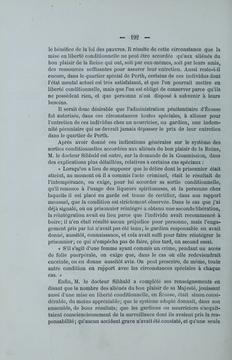 le bénéfice de la loi des pauvres. Il résulte de cette circonstance que la mise en liberté conditionnelle ne peut être accordée qu’aux aliénés du bon plaisir de la Reine qui ont, soit par eux-mêmes, soit par leurs amis, des ressources suffisantes pour assurer leur entretien. Aussi reste-t-il encore, dans le quartier spécial de Perth, certains de ces individus dont l’état mental actuel est très satisfaisant, et que l’on pourrait mettre en liberté conditionnelle, mais que l’on est obligé de conserver parce qu’ils ne possèdent rien, et que personne n’est disposé à subvenir à leurs besoins. Il serait donc désirable que l’administration pénitentiaire d’Écosse fut autorisée, dans ces circonstances toutes spéciales, à allouer pour l’entretien de ces individus chez un nourricier, ou gardien, une indem- nité pécuniaire qui ne devrait jamais dépasser le prix de leur entretien dans le quartier de Perth. Après avoir donné ces indications générales sur le système des sorties conditionnelles accordées aux aliénés du bon plaisir de la Reine, M. le docteur Sibbald est entré, sur la demande de la Commission, dans des explications plus détaillées, relatives à certains cas spéciaux : « Lorsqu’on a lieu de supposer que le délire dont le prisonnier était atteint, au moment où il a commis l’acte criminel, était le résultait de l’intempérance, on exige, pour lui accorder sa sortie conditionnelle, qu’il renonce à l’usage des liqueurs spiritueuses, et la personne chez laquelle il est placé en garde est tenue de certifier, dans son rapport mensuel, que la condition est strictement observée. Dans le cas que j’ai déjà signalé, où un prisonnier réintégré a obtenu une seconde libération, la réintégration avait eu lieu parce que l’individu avait recommencé à boire; il n’en était résulté aucun préjudice pour personne, mais l’enga- gement pris par lui n’avait pas été tenu; le gardien responsable en avait donné, aussitôt, connaissance, et cela avait suffi pour faire réintégrer le prisonnier; ce qui n’empêcha pas de faire, plus tard, un second essai. « S’il s’agit d’une femme ayant commis un crime, pendant un accès de folie puerpérale, on exige que, dans le cas où elle redeviendrait enceinte, on en donne aussitôt avis. On peut prescrire, de même, toute autre condition en rapport avec les circonstances spéciales à chaque cas. » Enfin, M. le docteur Sibbald a complété ses renseignements en disant que le nombre des aliénés du bon plaisir de sa Majesté, jouissant aussi d’une mise en liberté conditionnelle, en Écosse, était sinon consi- dérable, du moins appréciable; que le système adopté donnait, dans son ensemble, de bons résultats; que les gardiens ou nourriciers s’acquit- taient consciencieusement de la surveillance dont ils avaient pris la res- ponsabilité; qu’aucun accident grave n’avait été constaté, et qu’une seule