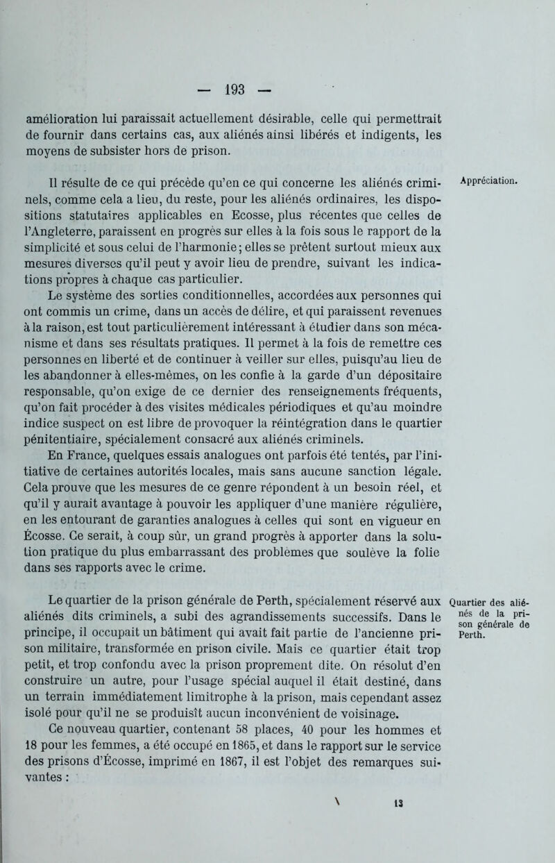 amélioration lui paraissait actuellement désirable, celle qui permettrait de fournir dans certains cas, aux aliénés ainsi libérés et indigents, les moyens de subsister hors de prison. Il résulte de ce qui précède qu’en ce qui concerne les aliénés crimi- nels, comme cela a lieu, du reste, pour les aliénés ordinaires, les dispo- sitions statutaires applicables en Ecosse, plus récentes que celles de l’Angleterre, paraissent en progrès sur elles à la fois sous le rapport de la simplicité et sous celui de l’harmonie; elles se prêtent surtout mieux aux mesures diverses qu’il peut y avoir lieu de prendre, suivant les indica- tions propres à chaque cas particulier. Le système des sorties conditionnelles, accordées aux personnes qui ont commis un crime, dans un accès de délire, et qui paraissent revenues à la raison, est tout particulièrement intéressant à étudier dans son méca- nisme et dans ses résultats pratiques. Il permet à la fois de remettre ces personnes en liberté et de continuer à veiller sur elles, puisqu’au lieu de les abandonner à elles-mêmes, on les confie à la garde d’un dépositaire responsable, qu’on exige de ce dernier des renseignements fréquents, qu’on fait procéder à des visites médicales périodiques et qu’au moindre indice suspect on est libre de provoquer la réintégration dans le quartier pénitentiaire, spécialement consacré aux aliénés criminels. En France, quelques essais analogues ont parfois été tentés, par l’ini- tiative de certaines autorités locales, mais sans aucune sanction légale. Cela prouve que les mesures de ce genre répondent à un besoin réel, et qu’il y aurait avantage à pouvoir les appliquer d’une manière régulière, en les entourant de garanties analogues à celles qui sont en vigueur en Écosse. Ce serait, à coup sùr, un grand progrès à apporter dans la solu- tion pratique du plus embarrassant des problèmes que soulève la folie dans ses rapports avec le crime. Le quartier de la prison générale de Perth, spécialement réservé aux aliénés dits criminels, a subi des agrandissements successifs. Dans le principe, il occupait un bâtiment qui avait fait partie de l’ancienne pri- son militaire, transformée en prison civile. Mais ce quartier était trop petit, et trop confondu avec la prison proprement dite. On résolut d’en construire un autre, pour l’usage spécial auquel il était destiné, dans un terrain immédiatement limitrophe à la prison, mais cependant assez isolé pour qu’il ne se produisît aucun inconvénient de voisinage. Ce nouveau quartier, contenant 58 places, 40 pour les hommes et 18 pour les femmes, a été occupé en 1865, et dans le rapport sur le service des prisons d’Écosse, imprimé en 1867, il est l’objet des remarques sui- vantes : \ Appréciation. Quartier des alié- nés de la pri- son générale de Perth. 13