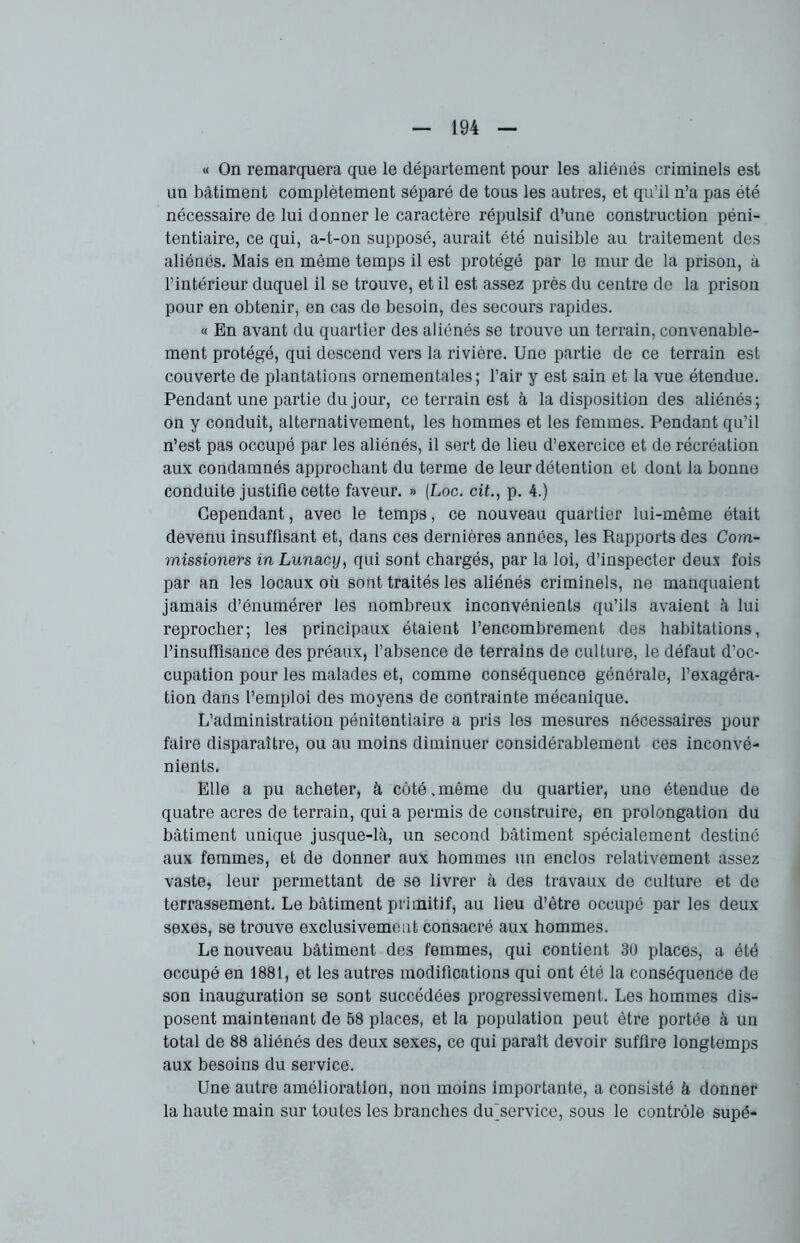 « On remarquera que le département pour les aliénés criminels est un bâtiment complètement séparé de tous les autres, et qu'il n’a pas été nécessaire de lui donner le caractère répulsif d’une construction péni- tentiaire, ce qui, a-t-on supposé, aurait été nuisible au traitement des aliénés. Mais en même temps il est protégé par le mur de la prison, à l’intérieur duquel il se trouve, et il est assez près du centre de la prison pour en obtenir, en cas de besoin, des secours rapides. « En avant du quartier des aliénés se trouve un terrain, convenable- ment protégé, qui descend vers la rivière. Une partie de ce terrain est couverte de plantations ornementales ; l’air y est sain et la vue étendue. Pendant une partie du jour, ce terrain est à la disposition des aliénés; on y conduit, alternativement, les hommes et les femmes. Pendant qu’il n’est pas occupé par les aliénés, il sert de lieu d’exercice et de récréation aux condamnés approchant du terme de leur détention et dont la bonne conduite justifie cette faveur. » (Loc. cit., p. 4.) Cependant, avec le temps, ce nouveau quartier lui-même était devenu insuffisant et, dans ces dernières années, les Rapports des Com- missioners in Lunacy, qui sont chargés, par la loi, d’inspecter deux fois par an les locaux où sont traités les aliénés criminels, ne manquaient jamais d’énumérer les nombreux inconvénients qu’ils avaient à lui reprocher; les principaux étaient l’encombrement des habitations, l’insuffisance des préaux, l’absence de terrains de culture, le défaut d’oc- cupation pour les malades et, comme conséquence générale, l’exagéra- tion dans l’emploi des moyens de contrainte mécanique. L’administration pénitentiaire a pris les mesures nécessaires pour faire disparaître, ou au moins diminuer considérablement ces inconvé- nients. Elle a pu acheter, à côté,même du quartier, une étendue de quatre acres de terrain, qui a permis de construire, en prolongation du bâtiment unique jusque-là, un second bâtiment spécialement destiné aux femmes, et de donner aux hommes un enclos relativement assez vaste, leur permettant de se livrer à des travaux de culture et de terrassement. Le bâtiment primitif, au lieu d’être occupé par les deux sexes, se trouve exclusivement consacré aux hommes. Le nouveau bâtiment des femmes, qui contient 30 places, a été occupé en 1881, et les autres modifications qui ont été la conséquence de son inauguration se sont succédées progressivement. Les hommes dis- posent maintenant de 58 places, et la population peut être portée à un total de 88 aliénés des deux sexes, ce qui paraît devoir suffire longtemps aux besoins du service. Une autre amélioration, non moins importante, a consisté à donner la haute main sur toutes les branches du service, sous le contrôle supé-