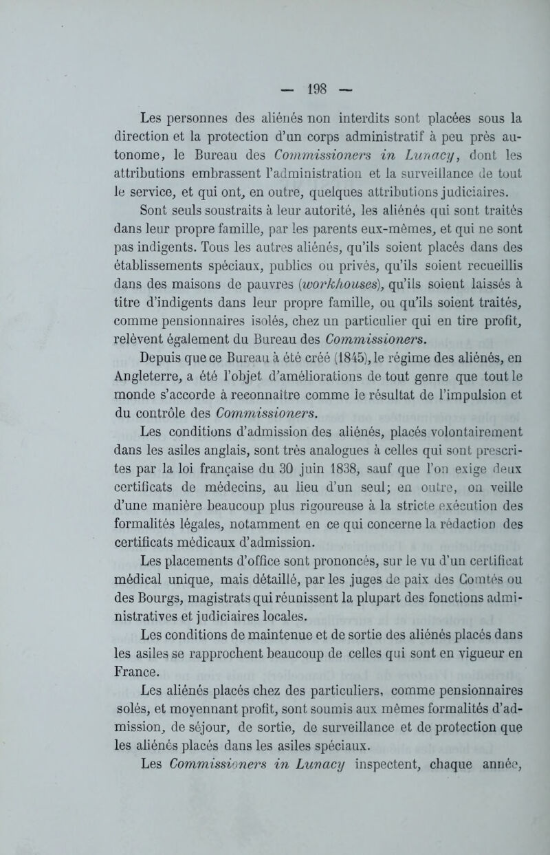 Les personnes des aliénés non interdits sont placées sous la direction et la protection d’un corps administratif à peu près au- tonome, le Bureau des Commissioners in Luncicy, dont les attributions embrassent l’administration et la surveillance de tout le service, et qui ont, en outre, quelques attributions judiciaires. Sont seuls soustraits à leur autorité, les aliénés qui sont traités dans leur propre famille, par les parents eux-mêmes, et qui ne sont pas indigents. Tous les autres aliénés, qu’ils soient placés dans des établissements spéciaux, publics ou privés, qu’ils soient recueillis dans des maisons de pauvres (workhonses), qu’ils soient laissés à titre d’indigents dans leur propre famille, ou qu’ils soient traités, comme pensionnaires isolés, chez un particulier qui en tire profit, relèvent également du Bureau des Commissioners. Depuis que ce Bureau à été créé (1845), le régime des aliénés, en Angleterre, a été l’objet d’améliorations de tout genre que tout le monde s’accorde à reconnaître comme Je résultat de l’impulsion et du contrôle des Commissioners. Les conditions d’admission des aliénés, placés volontairement dans les asiles anglais, sont très analogues à celles qui sont prescri- tes par la loi française du 30 juin 1838, sauf que l’on exige deux certificats de médecins, au lieu d’un seul; en outre, on veille d’une manière beaucoup plus rigoureuse à la stricte exécution des formalités légales, notamment en ce qui concerne la rédaction des certificats médicaux d’admission. Les placements d’office sont prononcés, sur le vu d’un certificat médical unique, mais détaillé, par les juges de paix des Comtés ou des Bourgs, magistrats qui réunissent la plupart des fonctions admi- nistratives et judiciaires locales. Les conditions de maintenue et de sortie des aliénés placés dans les asiles se rapprochent beaucoup de celles qui sont en vigueur en France. Les aliénés placés chez des particuliers, comme pensionnaires solés, et moyennant profit, sont soumis aux mêmes formalités d’ad- mission, de séjour, de sortie, de surveillance et de protection que les aliénés placés dans les asiles spéciaux. Les Commissioners in Lunacy inspectent, chaque année,