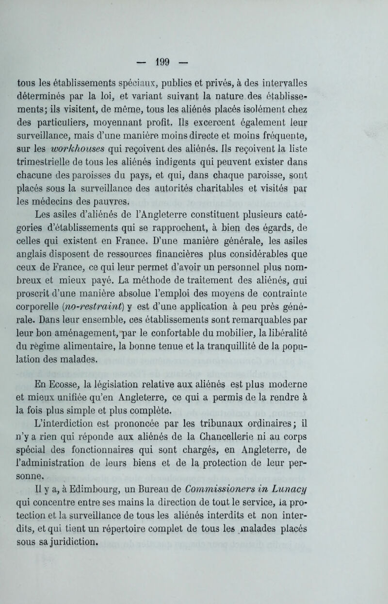 tous les établissements spéciaux, publics et privés, à des intervalles déterminés par la loi, et variant suivant la nature des établisse- ments; ils visitent, de même, tous les aliénés placés isolément chez des particuliers, moyennant profit. Ils excercent également leur surveillance, mais d’une manière moins directe et moins fréquente, sur les workhouses qui reçoivent des aliénés. Ils reçoivent la liste trimestrielle de tous les aliénés indigents qui peuvent exister dans chacune des paroisses du pays, et qui, dans chaque paroisse, sont placés sous la surveillance des autorités charitables et visités par les médecins des pauvres. Les asiles d’aliénés de l’Angleterre constituent plusieurs caté- gories d’établissements qui se rapprochent, à bien des égards, de celles qui existent en France. D’une manière générale, les asiles anglais disposent de ressources financières plus considérables que ceux de France, ce qui leur permet d’avoir un personnel plus nom- breux et mieux payé. La méthode de traitement des aliénés, oui proscrit d’une manière absolue l’emploi des moyens de contrainte corporelle (no-restraint) y est d’une application à peu près géné- rale. Dans leur ensemble, ces établissements sont remarquables par leur bon aménagement, par le confortable du mobilier, la libéralité du régime alimentaire, la bonne tenue et la tranquillité de la popu- lation des malades. En Ecosse, la législation relative aux aliénés est plus moderne et mieux unifiée qu’en Angleterre, ce qui a permis de la rendre à la fois plus simple et plus complète. L’interdiction est prononcée par les tribunaux ordinaires; il n’y a rien qui réponde aux aliénés de la Chancellerie ni au corps spécial des fonctionnaires qui sont chargés, en Angleterre, de l’administration de leurs biens et de la protection de leur per- sonne. Il y a, à Edimbourg, un Bureau de Commissioners in Lunacy qui concentre entre ses mains la direction de tout le service, la pro- tection et la surveillance de tous les aliénés interdits et non inter- dits, et qui tient un répertoire complet de tous les malades placés sous sa juridiction.