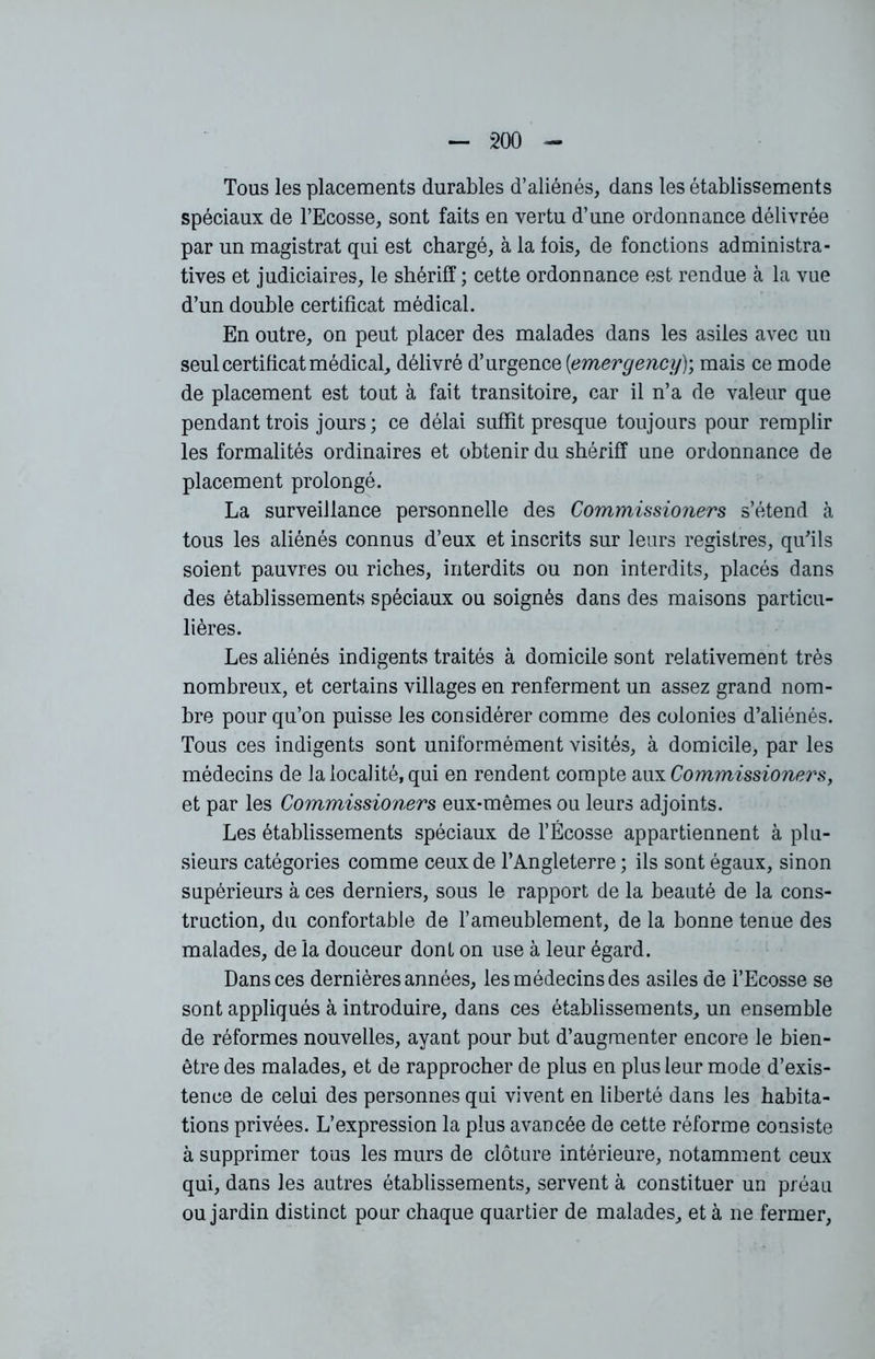 Tous les placements durables d’aliénés, dans les établissements spéciaux de l’Ecosse, sont faits en vertu d’une ordonnance délivrée par un magistrat qui est chargé, à la lois, de fonctions administra- tives et judiciaires, le shérifï ; cette ordonnance est rendue à la vue d’un double certificat médical. En outre, on peut placer des malades dans les asiles avec un seul certificat médical, délivré d’urgence (<emergency); mais ce mode de placement est tout à fait transitoire, car il n’a de valeur que pendant trois jours; ce délai suffit presque toujours pour remplir les formalités ordinaires et obtenir du shérifï une ordonnance de placement prolongé. La surveillance personnelle des Commissioners s’étend à tous les aliénés connus d’eux et inscrits sur leurs registres, qu'ils soient pauvres ou riches, interdits ou non interdits, placés dans des établissements spéciaux ou soignés dans des maisons particu- lières. Les aliénés indigents traités à domicile sont relativement très nombreux, et certains villages en renferment un assez grand nom- bre pour qu’on puisse les considérer comme des colonies d’aliénés. Tous ces indigents sont uniformément visités, à domicile, par les médecins de la localité, qui en rendent compte aux Commissioners:, et par les Commissioners eux-mêmes ou leurs adjoints. Les établissements spéciaux de l’Ecosse appartiennent à plu- sieurs catégories comme ceux de l’Angleterre; ils sont égaux, sinon supérieurs à ces derniers, sous le rapport de la beauté de la cons- truction, du confortable de l’ameublement, de la bonne tenue des malades, de la douceur dont on use à leur égard. Dans ces dernières années, les médecins des asiles de l’Ecosse se sont appliqués à introduire, dans ces établissements, un ensemble de réformes nouvelles, ayant pour but d’augmenter encore le bien- être des malades, et de rapprocher de plus en plus leur mode d’exis- tence de celui des personnes qui vivent en liberté dans les habita- tions privées. L’expression la plus avancée de cette réforme consiste à supprimer tous les murs de clôture intérieure, notamment ceux qui, dans les autres établissements, servent à constituer un préau ou jardin distinct pour chaque quartier de malades, et à ne fermer,