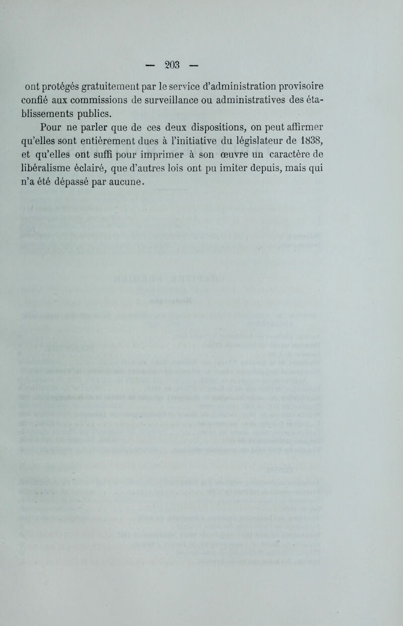 ont protégés gratuitement par le service d’administration provisoire confié aux commissions de surveillance ou administratives des éta- blissements publics. Pour ne parler que de ces deux dispositions, on peut affirmer qu’elles sont entièrement dues à l’initiative du législateur de 1838, et qu’elles ont suffi pour imprimer à son œuvre un caractère de libéralisme éclairé, que d’autres lois ont pu imiter depuis, mais qui n’a été dépassé par aucune.