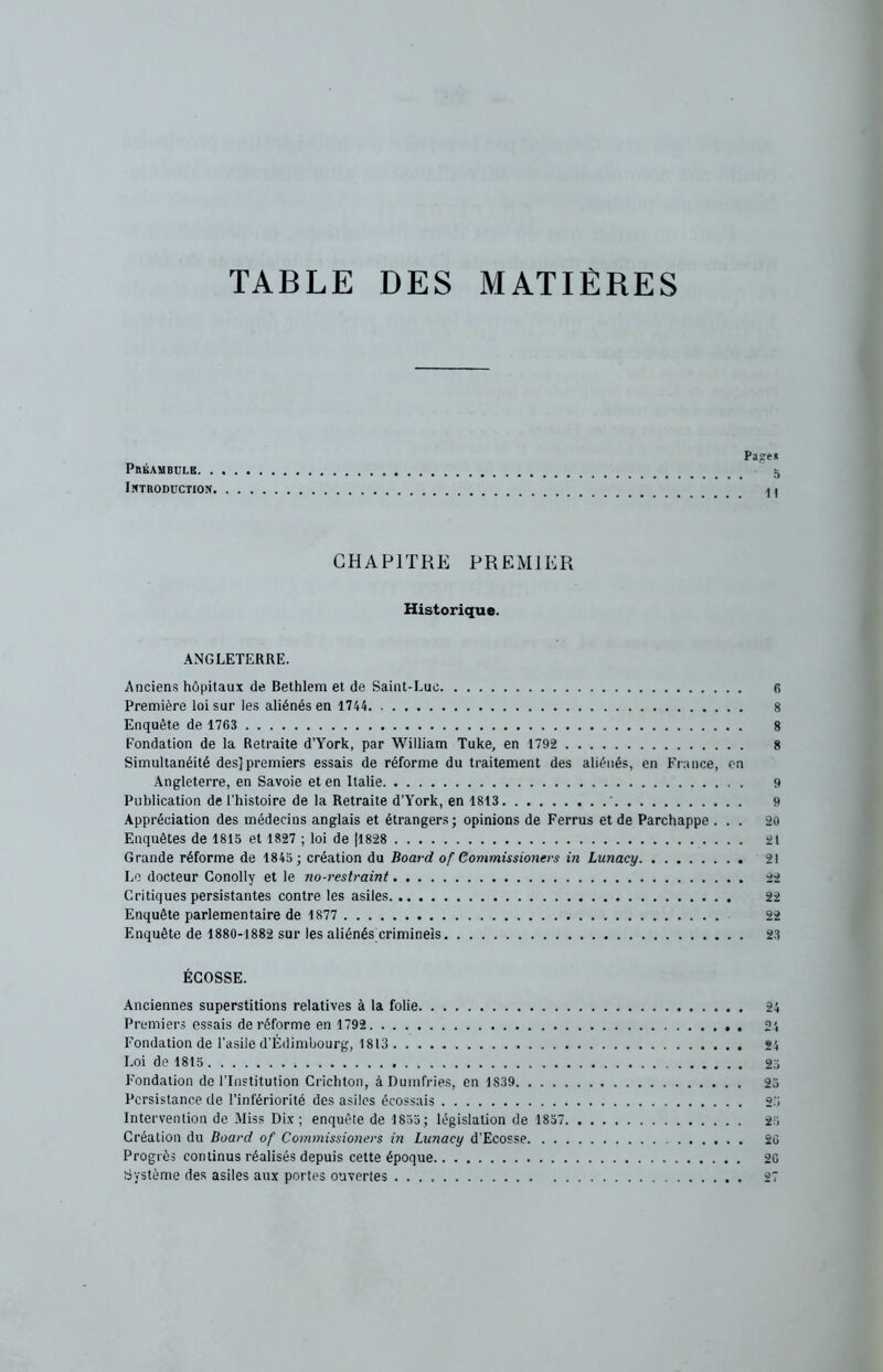 TABLE DES MATIÈRES Page* Préambule 5 Introduction a > CHAPITRE PREMIER Historique. ANGLETERRE. Anciens hôpitaux de Bethlem et de Saint-Luc 6 Première loi sur les aliénés en 1744 8 Enquête de 1763 8 Fondation de la Retraite d’York, par William Tuke, en 1792 8 Simultanéité des] premiers essais de réforme du traitement des aliénés, en France, en Angleterre, en Savoie et en Italie 9 Publication de l’histoire de la Retraite d’York, en 1813 9 Appréciation des médecins anglais et étrangers; opinions de Ferrus et de Parchappe ... 20 Enquêtes de 1815 et 1827 ; loi de |1828 21 Grande réforme de 1845 ; création du Board of Commissioners in Lunacy 21 Le docteur Conolly et le no-restraint 22 Critiques persistantes contre les asiles 22 Enquête parlementaire de 1877 22 Enquête de 1880-1882 sur les aliénés criminels 23 ÉCOSSE. Anciennes superstitions relatives à la folie Premiers essais de réforme en 1792 Fondation de l’asile d'Édimbourg, 1813 Loi de 1815 Fondation de l’Institution Crichton, àDumfries, en 1S39 Persistance de l’infériorité des asiles écossais Intervention de Miss Dix; enquête de 1855; législation de 1857, Création du Board of Commissioners in Lunacy d’Ecosse. . . Progrès continus réalisés depuis cette époque Système des asiles aux portes ouvertes 24 24 24 25 23 25 23 20 26 27