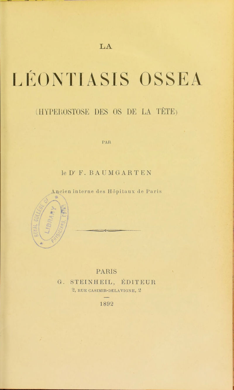 LA LÉONTIASIS OSSEA (HYPKHOSTOSE DES OS DE LA TÊTE) PAR leD^ F. BAUMGARTEN Ancien interne des Hôpitaux de Paris PARIS G. STEINHEIL, ÉDITEUR 2, RUE CASIMIR-DELAVIGNE, 2 1892