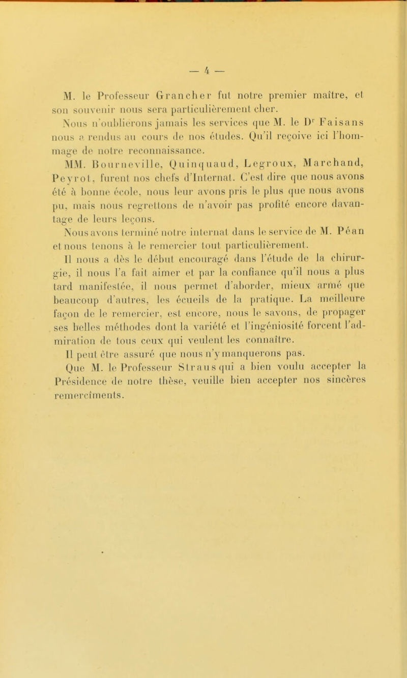 M. le Professeur Grancher fut notre premier maître, et son souvenir nous sera particulièrement clier. Nous n'oultliei-oiis jamais les services (jue M. le D Faisans nous rendus au cours de nos éludes. Qu'il re(;oive ici l'iiom- mn^e de notre recoimnissance. MM. Bourneville, (Juinquaud, Legroux, Marchand, Peyrot, lurent nos chefs d'Internat. C'est dire que nous avons été à honne école, nous leui- avons pris le plus que nous avons j)u. mais nous regrettons de n'avoir pas profité encore davan- tage de leurs le<;ons. Nous avons terminé notre internat dans le service de M. Péan et nous tenons à le remercier tout particulièrement. Il nous a dès le déhul encouragé dans l'étude de la chirur- gie, il nous l'a fail aimer et par la confiance qu'il nous a plus tard manifestée, il nous permet d'ahorder, mieux armé que beaucoup d'autres, les écueils de In pratique. La meilleure façon de le remerciei-, est encore, nous le savons, de propager ses belles méthodes dont la variété et l'ingéniosité forcent l'ad- miration de tous ceux qui veulent les connaître. Il peut être assuré que nous n'y manquerons pas. Que M. le Professeur Strausqui a hien voulu accepter la Présidence de notre thèse, veuille bien accepter nos sincères remercîments.