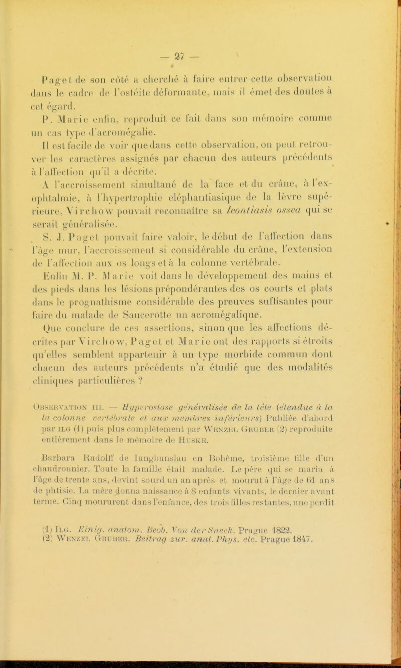 Pagcl (le son cùlé a clierclié à faire oiilrcr celle ob.sei'valioii dans le eadi'e de l'osléile déforinanlc, mais il émet des doutes à. cet égard. P. Alarie enlii». reprodiiil ce l'ait dans son mémoire connne un cas lype d aciomégalie. il est facile de voir (juedans cetle observation, on peni i-etron- vei' les caraclères assig-nés par chacun des anteni-s précédenis à Talfection (ju il a décrite. A l'accroissement ;,imnltané de la face et dn crâne, à l'cx- ophlalmie, à riiyperlr()|»hie elépliantiasicjue de la lèvre supé- rieure, Vii'chow ]K)uvait reconnaître sa Inonfiasls osseu qui se serait î>énéralisée. S. ,1. Pagel |)0iivail faire valoii-, le début de l alfection dans l'âge nmr. TaccroisiuMnent si considérable du crâne, l'extension de ralfeclion aux os longs et à la colonne vertébrale. iMilin M. P. .Marie voit dans le développement des mains et des pieds dans les lésions prépondérant(;s des os courts et plats dans le prognathisme considérable des preuves suffisantes pour faire du malade de Saucerottc un acroniégalique. Que conclure de ces assertions, sinon que les alFections dé- ci-iles par N'iichow, Pagcl et .Marie ont des ra|)ports si étroits (pi'cdles semblent appart(înir à un type morbide commun dont chacun des auteurs précédents n'a étvulié que des modalités clini(pies particulières ? OusKin'ATioN Hi. — Hi/j)/'r()slose généralisée de la Icle {élendue à La la colonne vcrh'hralc cl au.r inanhres ïnj'érieurs) Pul)liée (ral)(ii'(l l)iu' iL(i (J) puis i»Ius coin[)lèt('.inciit par WKXZKr, (tRuukr i2) reproduite entièreinoiil dans le inéiiioiro do ItusKE. Barbara liiidollV Jim[>i)un.slau on lioiiônie, Iroisiônio lillo (run chaiidronnier. Toute la famille était malade. Le père qui se maria à V^\\f^^ de trente ans, devint sourd lui an après et mourut à t'àge de (11 an« de phtisie. La mèi'e donna nai.ssance à 8 enfants vivants, 1(> dernier avant terme, ( limf moururent dans l'enfance, des trois filles restantes, une perdit (1) 1l<i. KinUj. anutoiii. Bcoh. Voie dcrS/icr/;. PranU(! 1822. (2) VVenzkl Gruber. Beitmg zur. anal. Ph;/s. cl a. Prague 1847.