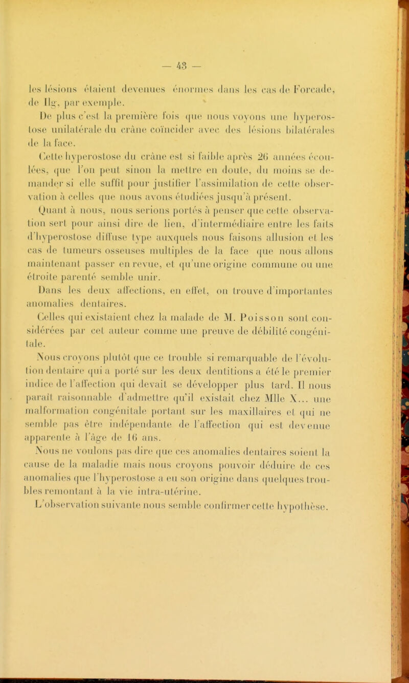 les h'sioiis (''lîiit'iil deveiiiies ('MlOl'ln(^s djuis les cas de Forcade, de Ilu, par cxciiiplc. De plus cVsl la première fois (jiic nous voyons iiiic liyjtcros- lose unilatérale du cràue coïncider avec des lésions l)ila(éi'al(3S de la lac*'. ('.elle iiyperoslose du crâne est si lail)le après 20 années écou- lées, (pic Ton peut sinon la niellre en doule, du moins se de- mander si elle snfdt pour justilier rassimilalion de celte obser- vation à ('(dies (pie nous axons éludiées jus(ju'à préseid. QuanI à nous, nous serions portés à penser que cclle ohsci x a- tion sert pour ainsi dire de lien, d intermédiaire entre les laits d'Iiyperoslose dilTuse type aux(jU(ds nous faisons allusion e( les cas de tumeurs osseuses muUi])les de la face (|ue nous allons maintenant passer en revue, et (pi'une origine commune ou luie étroite parenté sendde unir. Dans les deux alfections, en ellcl, on trouve (Fimporlautes anomalies dentaires. (îtdles (pu' existaient clioz la malade de M. Poisson sont con- sidérées par cet auteur connue une preuve de débilité congéni- tide. Nous croyons plutcU (pu; ce trouble si remarquable de révolu- tion dentaire (pn'a porté sur les deux dentitions a été le premier indice (le l'aireclion (pii devait se développer plus tard. Il nous parait raisonnable d'admettre (pi'il existait cliez Mlle X... une malformation congénitale portant sur les maxillaires cl (|in' ne semble pas être indépendaïUe de l'atfection qui est (le\cunc^ a[)parenle à l age de l(i ans. -Nous ne voulons pas dire (|ue ces anomalies dentaii'cs soi(Mil la cause de la maladie mais nous croyons pouvoir dédin're de ces anomalies (pie l'iiyperostose a eu son origine dans (piel(|ues trou- bles remontant à la vie intra-utérine. L'observât ion suivante nous semble conliriner cet te bypotlièse.