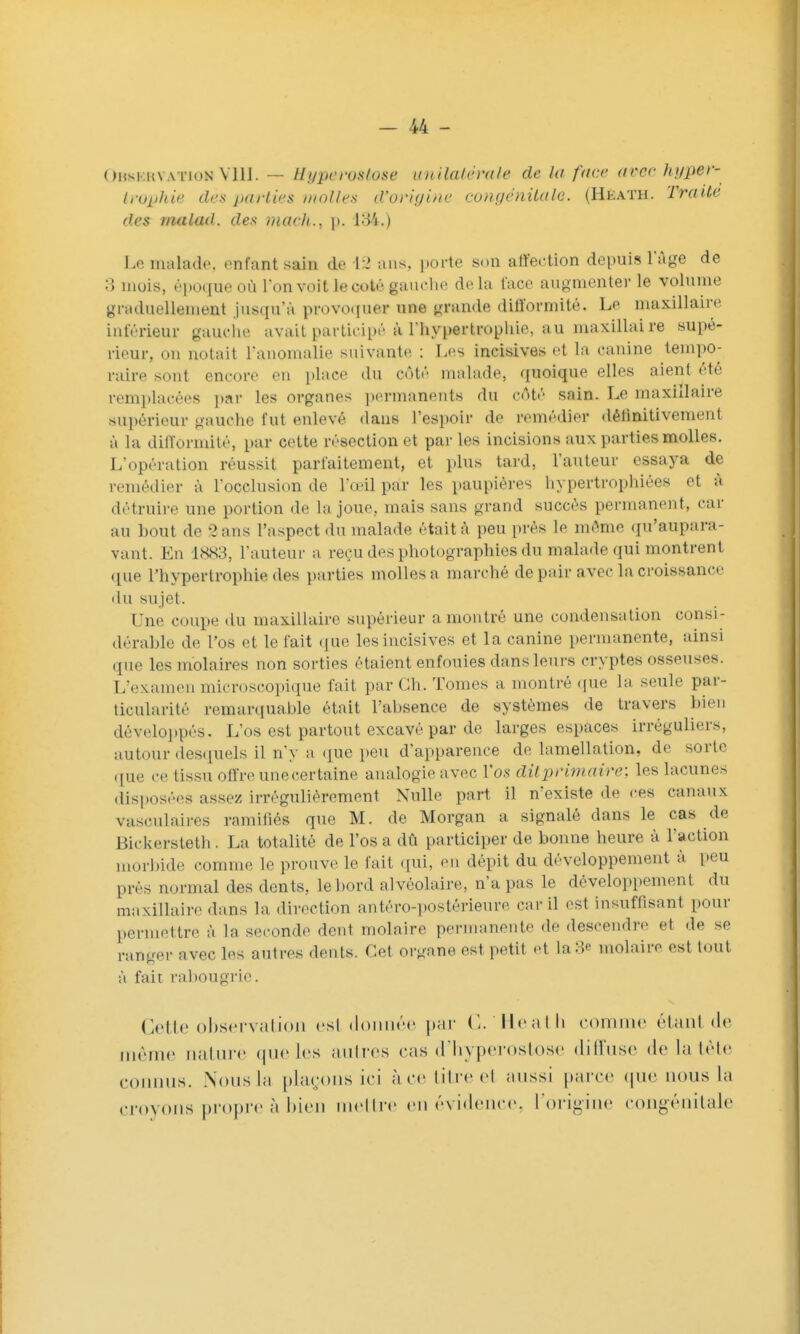 Ohskuvation VllI. — Hypcrostose unilak'rdle de la face avec hyper- Ifuphie des parties aïolles d'origine congenilale. (Héath. Traite des malad. des mach., \). 184.) Lcmalado. enfant sain de \ l ans, porte son atïection depuis l'Age de 3 mois, époque où Ion voit le coté gauche delà face augmenter le volume graduellement jusqu'à provocjuar une grande difformité. Le maxillaire inférieur gauciie avait participé à l'hypertrophie, au maxillaire supé- rieur, on notait l'anomalie suivante : Les incisives et la canine tempo- raire sont encore en place du côté malade, ([uoique elles aient été remplacées i)ar les organes ])ermaneiits du côté sain. Le maxillaire supérieur gauclie fut enlevé dans l'espoir de remédier <lélinitivement à la difformité, par cette résection et par les incisions aux parties molles. L'opération réussit parfaitement, et plus tard, l'auteur essaya de remédier à l'occlusion de l'œil par les paupières hypertrophiées et à détruire une portion de la joue, mais sans grand succès permanent, car au bout de 2 ans l'aspect du malade était à peu prés le même qu'aupara- vant. En 1.S83, l'auteur a reçu des photographies du malade qui montrent que l'hypertrophie des parties molles a marché de pair avec la croissance du sujet. Une coupe du maxillaire supérieur a montré une condensation consi- dérable de l'os et le fait (|ue les incisives et la canine permanente, ainsi que les molaires non sorties étaient enfouies dans leurs cryptes osseuses. L'examen microscopique fait par Ch. Tomes a montré ((ue la seule par- ticularité remarciuable était l'absence de systèmes de travers bien développés. L'os est partout excavé par de larges espaces irréguliers, autour desquels il n'y a (pe peu d'apparence de lamellation, de sorte que ce tissu offre une certaine analogie avec l'os dit primaire) les lacunes disposées assez irrégulièrement Nulle part il n'existe de ces canaux vasculaii-es ramifiés que M. de Morgan a signalé dans le cas de Bickersteth . La totalité de l'os a dû participer de bonne heure à l'action morbide comme le prouve le fait qui, eu dépit du développement à peu près normal des dents, le bord alvéolaire, n'a pas le développement du maxillaire dans la direction antéro-i)Ostérieure car il est insufiisant pour permettre à la seconde dent molaire permanente de descendre et de se ranger avec les autres dents. Cet organe est petit et la 3e molaire est tout à fait rabougrie. Cette obseM-valion csl (loiiiir»' jinr C. Ih'atli comme étant de même; nature (jue les anires cas d'Iiypei-ostose diifnse de la lèle connus. Nous la plarous ici àcr iiircci aussi parce (jue nous la croyons propre à bien mellre en évidence, l origine congénitale