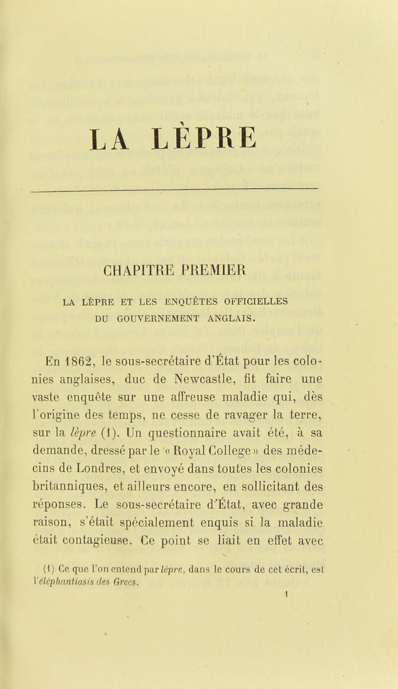 CHAPITRE PREMIER LA LÈPRE ET LES ENQUÊTES OFFICIELLES DU GOUVERNEMENT ANGLAIS. En 1862, le sous-secrétaire d'État pour les colo- nies anglaises, duc de Newcastle, fît faire une vaste enquête sur une affreuse maladie qui, dès l'origine des temps, ne cesse de ravager la terre, sur la lèpre (1). Un questionnaire avait été, à sa demande, dressé par le « Royal Collège » des méde- cins de Londres, et envoyé dans toutes les colonies britanniques, et ailleurs encore, en sollicitant des réponses. Le sous-secrétaire d'État, avec grande raison, s'était spécialement enquis si la maladie était contagieuse. Ce point se liait en effet avec (1) Ce que l'on entend par lèpre, dans le cours de cet écrit, est Yélcphantiasis des Grecs.