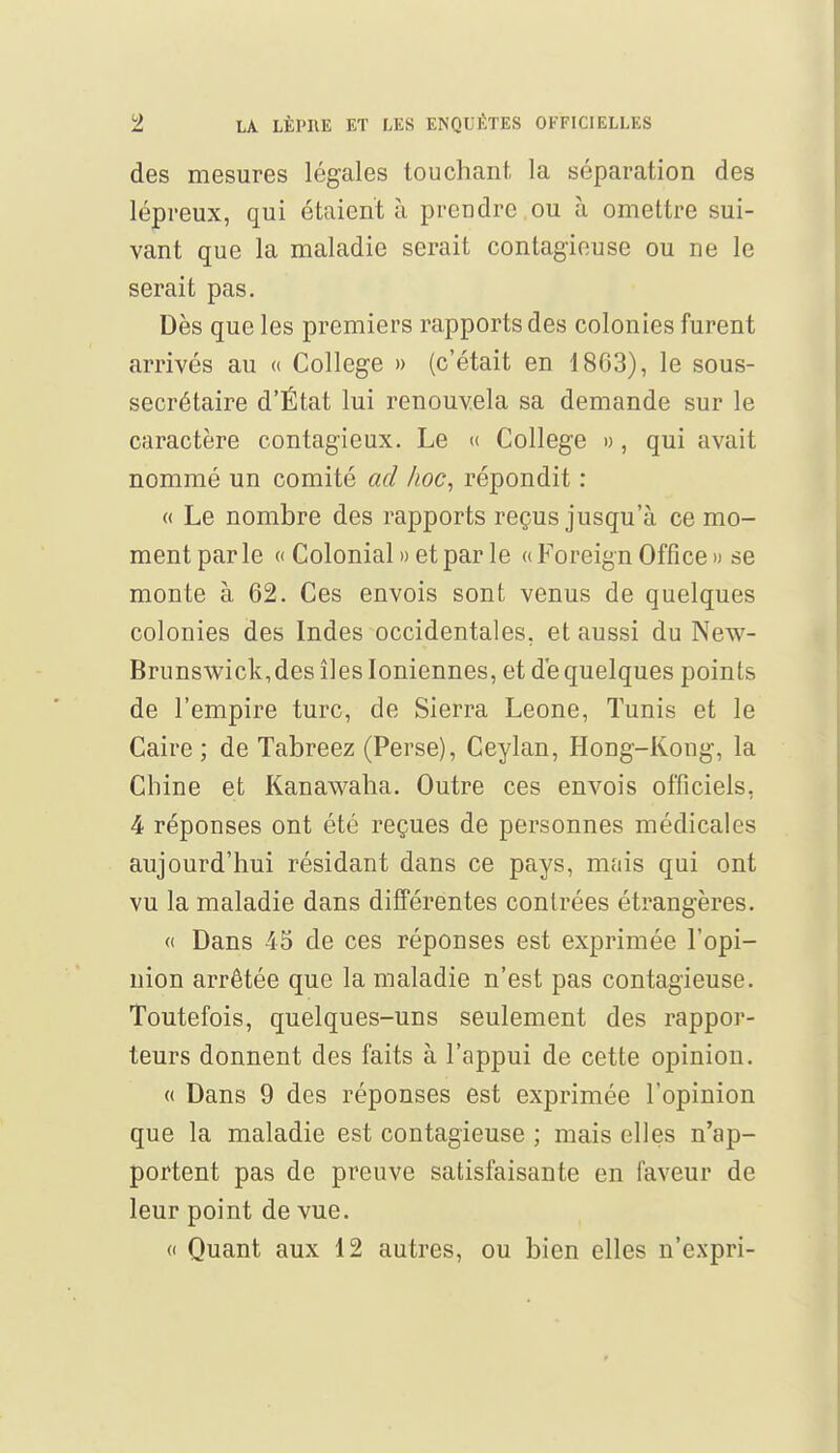 des mesures légales touchant la séparation des lépreux, qui étaient à prendre ou à omettre sui- vant que la maladie serait contagieuse ou ne le serait pas. Dès que les premiers rapports des colonies furent arrivés au « Collège » (c'était en 1863), le sous- secrétaire d'État lui renouvela sa demande sur le caractère contagieux. Le « Collège », qui avait nommé un comité ad hoc, répondit : « Le nombre des rapports reçus jusqu'à ce mo- mentparle « Colonial » et par le «Foreign Office» se monte à 62. Ces envois sont venus de quelques colonies des Indes occidentales, et aussi du New- Brunswick,des îles Ioniennes, et de quelques points de l'empire turc, de Sierra Leone, Tunis et le Caire ; de Tabreez (Perse), Ceylan, Hong-Kong, la Chine et Kanawaha. Outre ces envois officiels, 4 réponses ont été reçues de personnes médicales aujourd'hui résidant dans ce pays, mais qui ont vu la maladie dans différentes contrées étrangères. « Dans 45 de ces réponses est exprimée l'opi- nion arrêtée que la maladie n'est pas contagieuse. Toutefois, quelques-uns seulement des rappor- teurs donnent des faits à l'appui de cette opinion. « Dans 9 des réponses est exprimée l'opinion que la maladie est contagieuse ; mais elles n'ap- portent pas de preuve satisfaisante en faveur de leur point de vue. (i Quant aux 12 autres, ou bien elles n'expri-