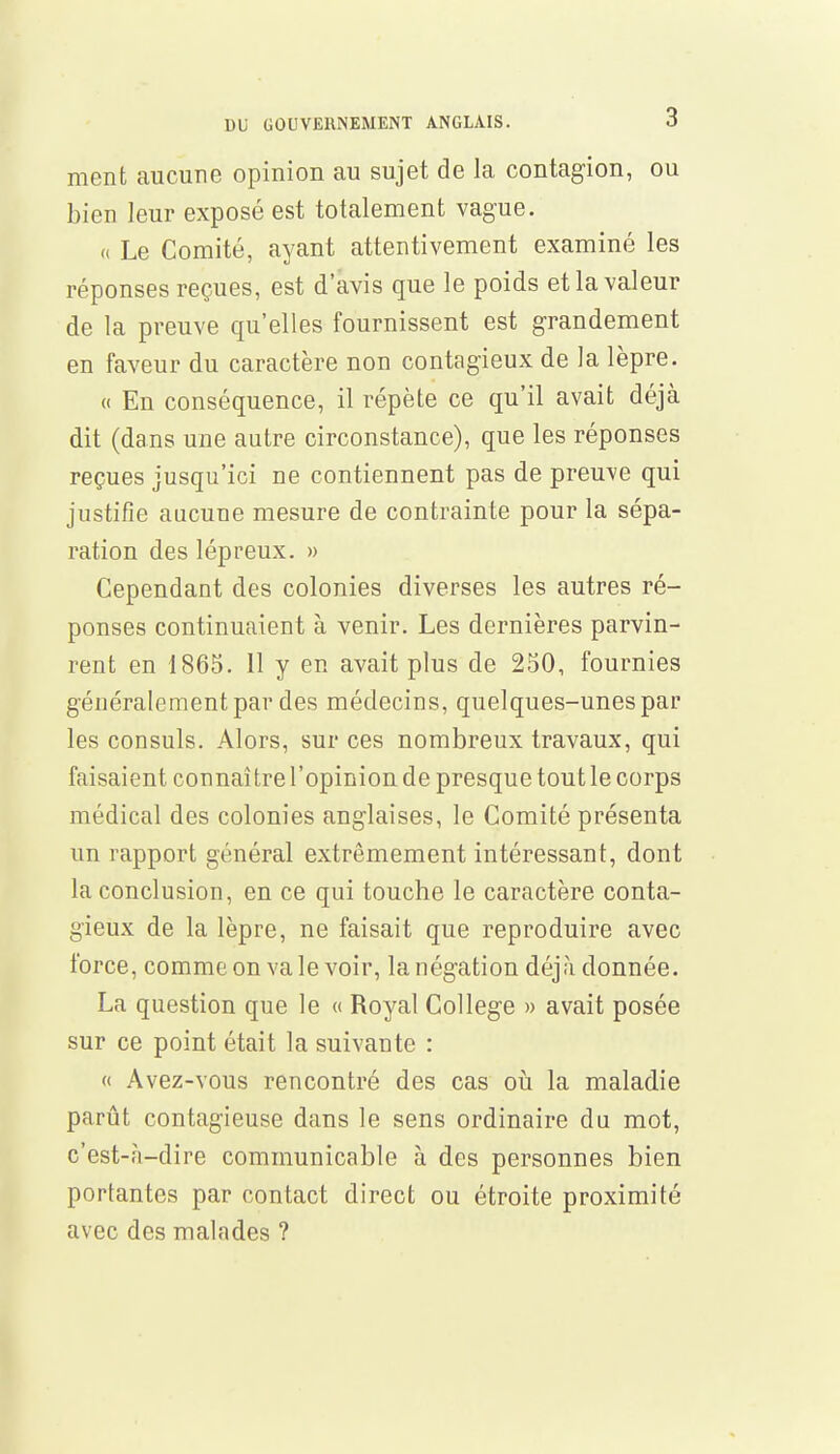 ment aucune opinion au sujet de la contagion, ou bien leur exposé est totalement vague. « Le Comité, ayant attentivement examiné les réponses reçues, est d'avis que le poids et la valeur de la preuve qu'elles fournissent est grandement en faveur du caractère non contagieux de la lèpre. « En conséquence, il répète ce qu'il avait déjà dit (dans une autre circonstance), que les réponses reçues jusqu'ici ne contiennent pas de preuve qui justifie aucune mesure de contrainte pour la sépa- ration des lépreux. » Cependant des colonies diverses les autres ré- ponses continuaient à venir. Les dernières parvin- rent en 1865. 11 y en avait plus de 250, fournies généralement par des médecins, quelques-unes par les consuls. Alors, sur ces nombreux travaux, qui faisaient connaître l'opinion de presque tout le corps médical des colonies anglaises, le Comité présenta un rapport général extrêmement intéressant, dont la conclusion, en ce qui touche le caractère conta- gieux de la lèpre, ne faisait que reproduire avec force, comme on va le voir, la négation déjà donnée. La question que le « Royal Collège » avait posée sur ce point était la suivante : « Avez-vous rencontré des cas où la maladie parût contagieuse dans le sens ordinaire du mot, c'est-à-dire communicable à des personnes bien portantes par contact direct ou étroite proximité avec des malades ?