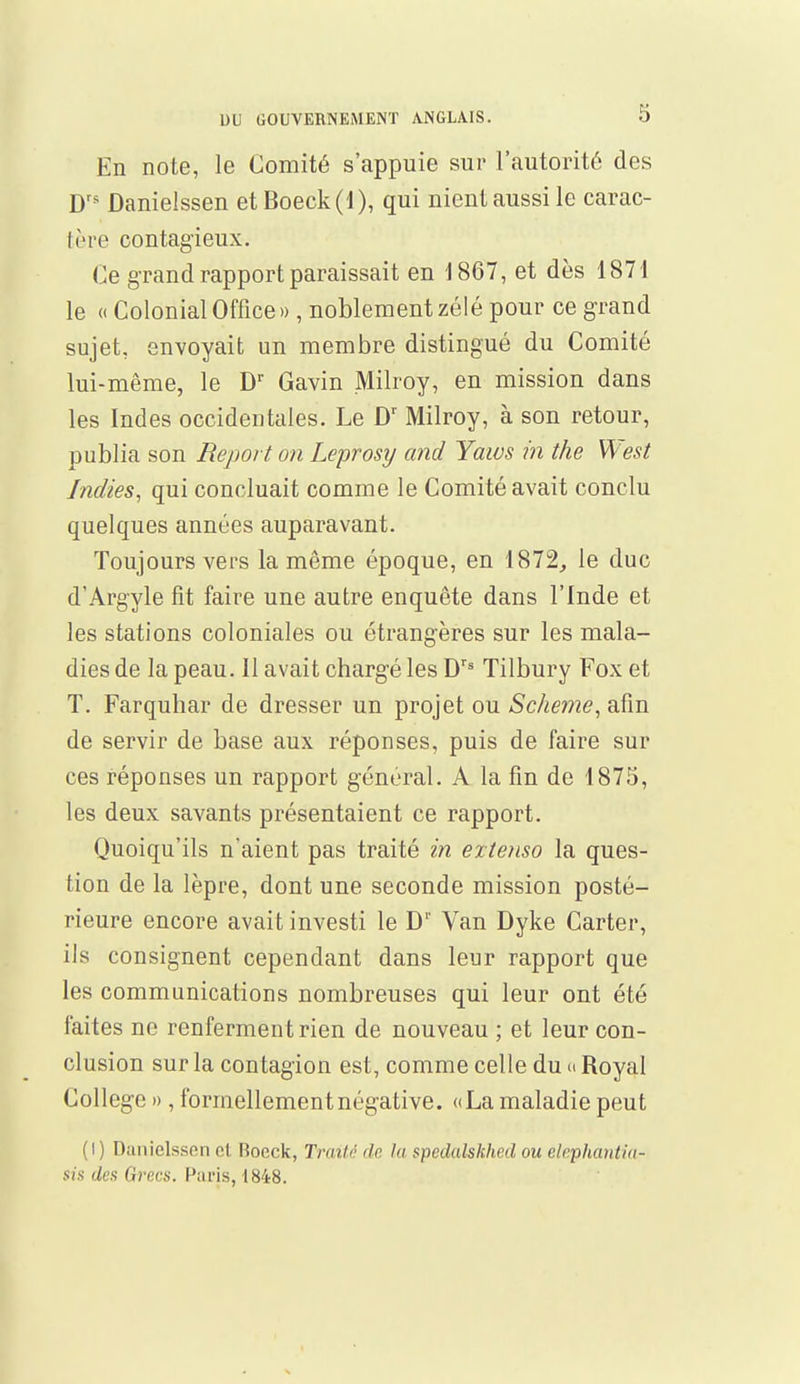 En note, le Comité s'appuie sur l'autorité des Drs Danielssen et Boeck(l), qui nient aussi le carac- tère contagieux. Ce grand rapport paraissait en 1867, et dès 1871 le « Colonial Office», noblement zélé pour ce grand sujet, envoyait un membre distingué du Comité lui-même, le Dr Gavin Milroy, en mission dans les Indes occidentales. Le Dr Milroy, à son retour, publia son Report on Leprosy and Yaws in the West Indies, qui concluait comme le Comité avait conclu quelques années auparavant. Toujours vers la même époque, en 1872, le duc d'Argyle fit faire une autre enquête dans l'Inde et les stations coloniales ou étrangères sur les mala- dies de la peau. Il avait chargé les Drs Tilbury Fox et T. Farquhar de dresser un projet ou Scheme, afin de servir de base aux réponses, puis de faire sur ces réponses un rapport général. A la fin de 1875, les deux savants présentaient ce rapport. Quoiqu'ils n'aient pas traité in extenso la ques- tion de la lèpre, dont une seconde mission posté- rieure encore avait investi le D1' Van Dyke Carter, ils consignent cependant dans leur rapport que les communications nombreuses qui leur ont été faites ne renferment rien de nouveau ; et leur con- clusion sur la contagion est, comme celle du ci Royal Collège », formellement négative. «La maladie peut (I) Danielsson et. Roeck, Traité de la spedalskhed ou elephaatia- sis des Grecs. Paris, 1848.