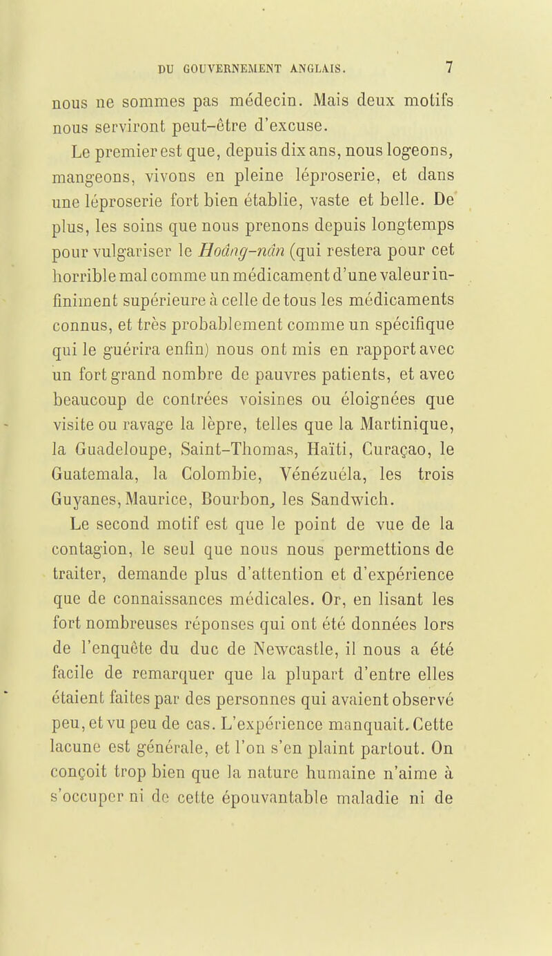 nous ne sommes pas médecin. Mais deux motifs nous serviront peut-être d'excuse. Le premier est que, depuis dix ans, nous logeons, mangeons, vivons en pleine léproserie, et dans une léproserie fort bien établie, vaste et belle. De plus, les soins que nous prenons depuis longtemps pour vulgariser le Hodng-nân (qui restera pour cet horrible mal comme un médicament d'une valeur in- finiment supérieure à celle de tous les médicaments connus, et très probablement comme un spécifique qui le guérira enfin) nous ont mis en rapport avec un fort grand nombre de pauvres patients, et avec beaucoup de contrées voisines ou éloignées que visite ou ravage la lèpre, telles que la Martinique, la Guadeloupe, Saint-Thomas, Haïti, Curaçao, le Guatemala, la Colombie, Vénézuéla, les trois Guyanes, Maurice, Bourbon, les Sandwich. Le second motif est que le point de vue de la contagion, le seul que nous nous permettions de traiter, demande plus d'attention et d'expérience que de connaissances médicales. Or, en lisant les fort nombreuses réponses qui ont été données lors de l'enquête du duc de Newcastle, il nous a été facile de remarquer que la plupart d'entre elles étaient faites par des personnes qui avaient observé peu, et vu peu de cas. L'expérience manquait. Cette lacune est générale, et l'on s'en plaint partout. On conçoit trop bien que la nature humaine n'aime à s'occuper ni de cette épouvantable maladie ni de