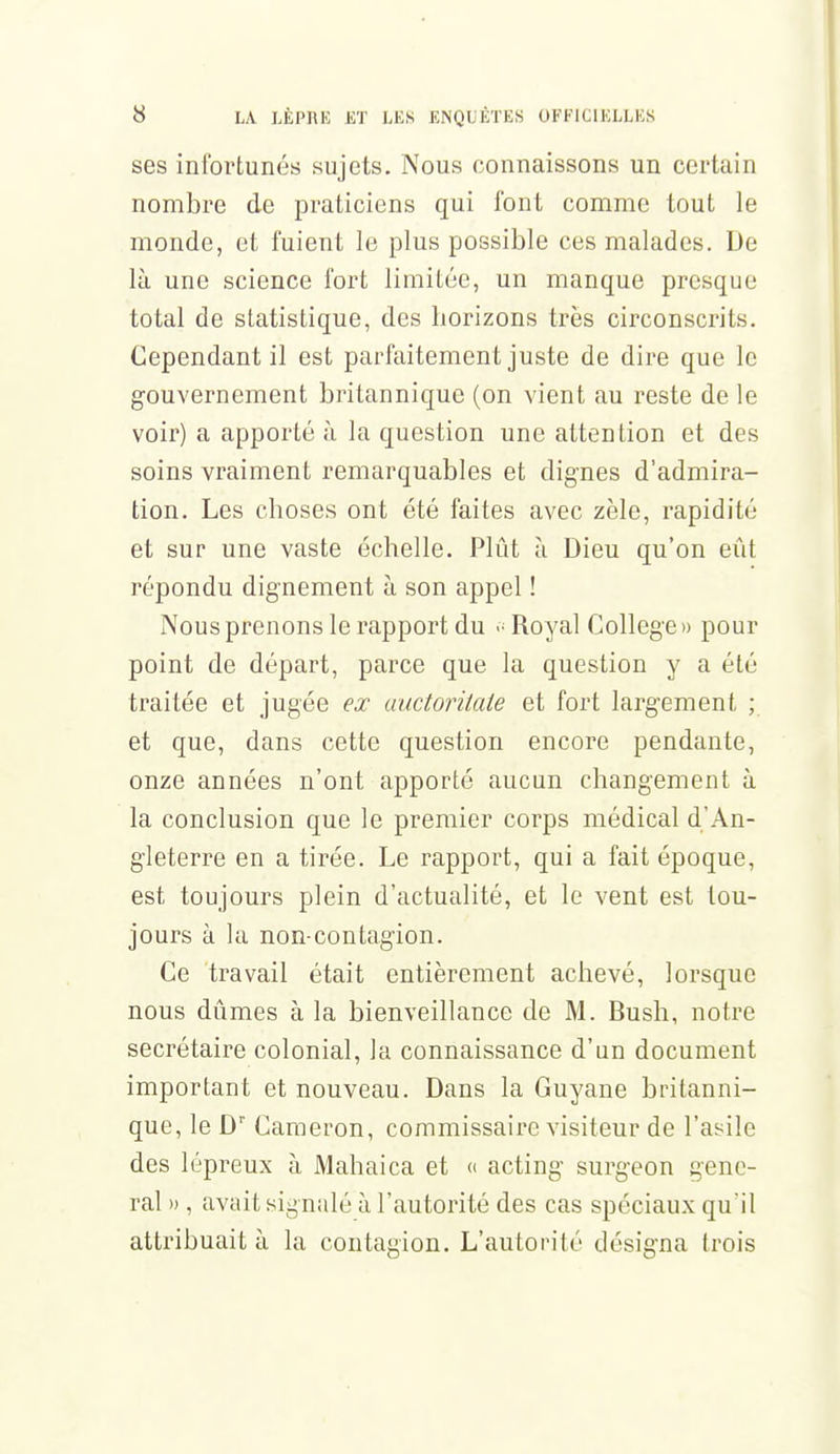 ses infortunés sujets. Nous connaissons un certain nombre de praticiens qui font comme tout le monde, et fuient le plus possible ces malades. De là une science fort limitée, un manque presque total de statistique, des horizons très circonscrits. Cependant il est parfaitement juste de dire que le gouvernement britannique (on vient au reste de le voir) a apporté à la question une attention et des soins vraiment remarquables et dignes d'admira- tion. Les choses ont été faites avec zèle, rapidité et sur une vaste échelle. Plût à Dieu qu'on eût répondu dignement à son appel ! Nous prenons le rapport du Royal Collège» pour point de départ, parce que la question y a été traitée et jugée ex auctoritate et fort largement ; et que, dans cette question encore pendante, onze années n'ont apporté aucun changement à la conclusion que le premier corps médical d'An- gleterre en a tirée. Le rapport, qui a fait époque, est toujours plein d'actualité, et le vent est tou- jours à la non-contagion. Ce travail était entièrement achevé, lorsque nous dûmes à la bienveillance de M. Bush, notre secrétaire colonial, la connaissance d'un document important et nouveau. Dans la Guyane britanni- que, le Dr Carneron, commissaire visiteur de l'asile des lépreux à Mahaica et « acting surgeon gêne- rai » , avait signalé à l'autorité des cas spéciaux qu'il attribuait à la contagion. L'autorité désigna trois