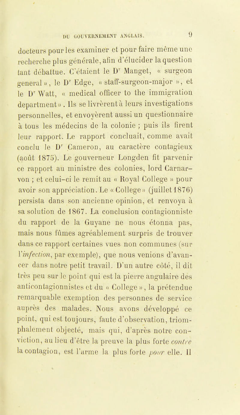 docteurs pour les examiner et pour faire même une recherche plus générale, afin d'élucider laquestion tant débattue. C'étaient le Dr Manget, « surgeon gênerai», le Dr Edge, « staff-surgeon-major », et le Dr Watt, « médical officer to the immigration departmenti). Ils se livrèrent à leurs investigations personnelles, et envoyèrent aussi un questionnaire à tous les médecins de la colonie ; puis ils firent leur rapport. Le rapport concluait, comme avait conclu le Dr Cameron, au caractère contagieux (août 1875). Le gouverneur Longden fît parvenir ce rapport au ministre des colonies, lord Carnar- von ; et celui-ci le remit au « Royal Collège » pour avoir son appréciation. Le « Collège» (juillet 1876) persista dans son ancienne opinion, et renvoya à sa solution de 1867. La conclusion contagionniste du rapport de la Guyane ne nous étonna pas, mais nous fûmes agréablement surpris de trouver dans ce rapport certaines vues non communes (sur Y infection, par exemple), que nous venions d'avan- cer dans notre petit travail. D'un autre côté, il dit très peu sur le point qui est la pierre angulaire des anticontagionnistes et du « Collège », la prétendue remarquable exemption des personnes de service auprès des malades. Nous avons développé ce point, qui est toujours, faute d'observation, triom- phalement objecté, mais qui, d'après notre con- viction, au lieu d'être la preuve la plus forte contre la contagion, est l'arme la plus forte pour elle. Il