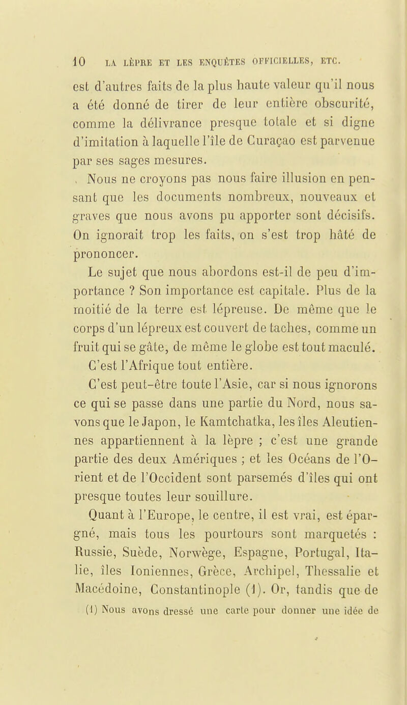 est d'autres faits de la plus haute valeur qu'il nous a été donné de tirer de leur entière obscurité, comme la délivrance presque totale et si digne d'imitation à laquelle l'île de Curaçao est parvenue par ses sages mesures. , Nous ne croyons pas nous faire illusion en pen- sant que les documents nombreux, nouveaux et graves que nous avons pu apporter sont décisifs. On ignorait trop les faits, on s'est trop hâté de prononcer. Le sujet que nous abordons est-il de peu d'im- portance ? Son importance est capitale. Plus de la moitié de la terre est lépreuse. De môme que le corps d'un lépreux est couvert de taches, comme un fruit qui se gâte, de même le globe est tout maculé. C'est l'Afrique tout entière. C'est peut-être toute l'Asie, car si nous ignorons ce qui se passe dans une partie du Nord, nous sa- vons que le Japon, le Kamtchatka, les îles Aleutien- nes appartiennent à la lèpre ; c'est une grande partie des deux Amériques ; et les Océans de l'O- rient et de l'Occident sont parsemés d'îles qui ont presque toutes leur souillure. Quant à l'Europe, le centre, il est vrai, est épar- gné, mais tous les pourtours sont marquetés : Russie, Suède, Norwège, Espagne, Portugal, Ita- lie, îles Ioniennes, Grèce, Archipel, Thessalie et Macédoine, Constantinople (1). Or, tandis que de (1) Nous avons dressé une carie pour donner une idée de