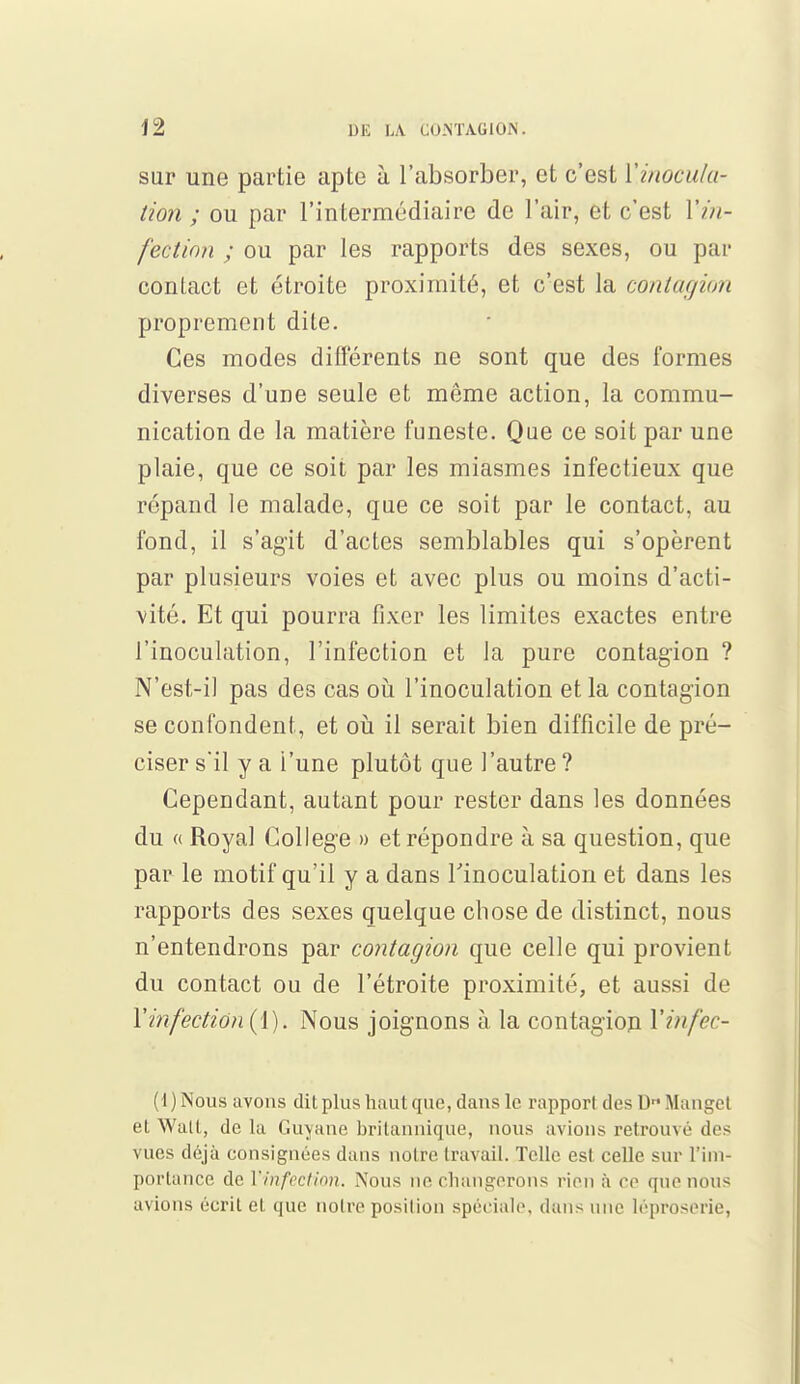 sur une partie apte à l'absorber, et c'est l'inocula- tion ; ou par l'intermédiaire de l'air, et c'est 17//- fection ; ou par les rapports des sexes, ou par contact et étroite proximité, et c'est la contagion proprement dite. Ces modes différents ne sont que des formes diverses d'une seule et même action, la commu- nication de la matière funeste. Que ce soit par une plaie, que ce soit par les miasmes infectieux que répand le malade, que ce soit par le contact, au fond, il s'agit d'actes semblables qui s'opèrent par plusieurs voies et avec plus ou moins d'acti- vité. Et qui pourra fixer les limites exactes entre l'inoculation, l'infection et la pure contagion ? N'est-il pas des cas où l'inoculation et la contagion se confondent, et où il serait bien difficile de pré- ciser s'il y a l'une plutôt que l'autre ? Cependant, autant pour rester dans les données du « Royal Collège » et répondre à sa question, que par le motif qu'il y a dans l'inoculation et dans les rapports des sexes quelque chose de distinct, nous n'entendrons par contagion que celle qui provient du contact ou de l'étroite proximité, et aussi de Xinfection {Y). Nous joignons à la contagion Vinfec- (l)Nous avons dit plus haut que, dans le rapport dos D Manget et Watt, delà Guyane britannique, nous avions retrouvé des vues déjà consignées dans notre travail. Telle est celle sur l'im- portance de l'infection. Nous ne changerons rien à ce que nous avions écrit et que noire position spéciale, dans une léproserie,