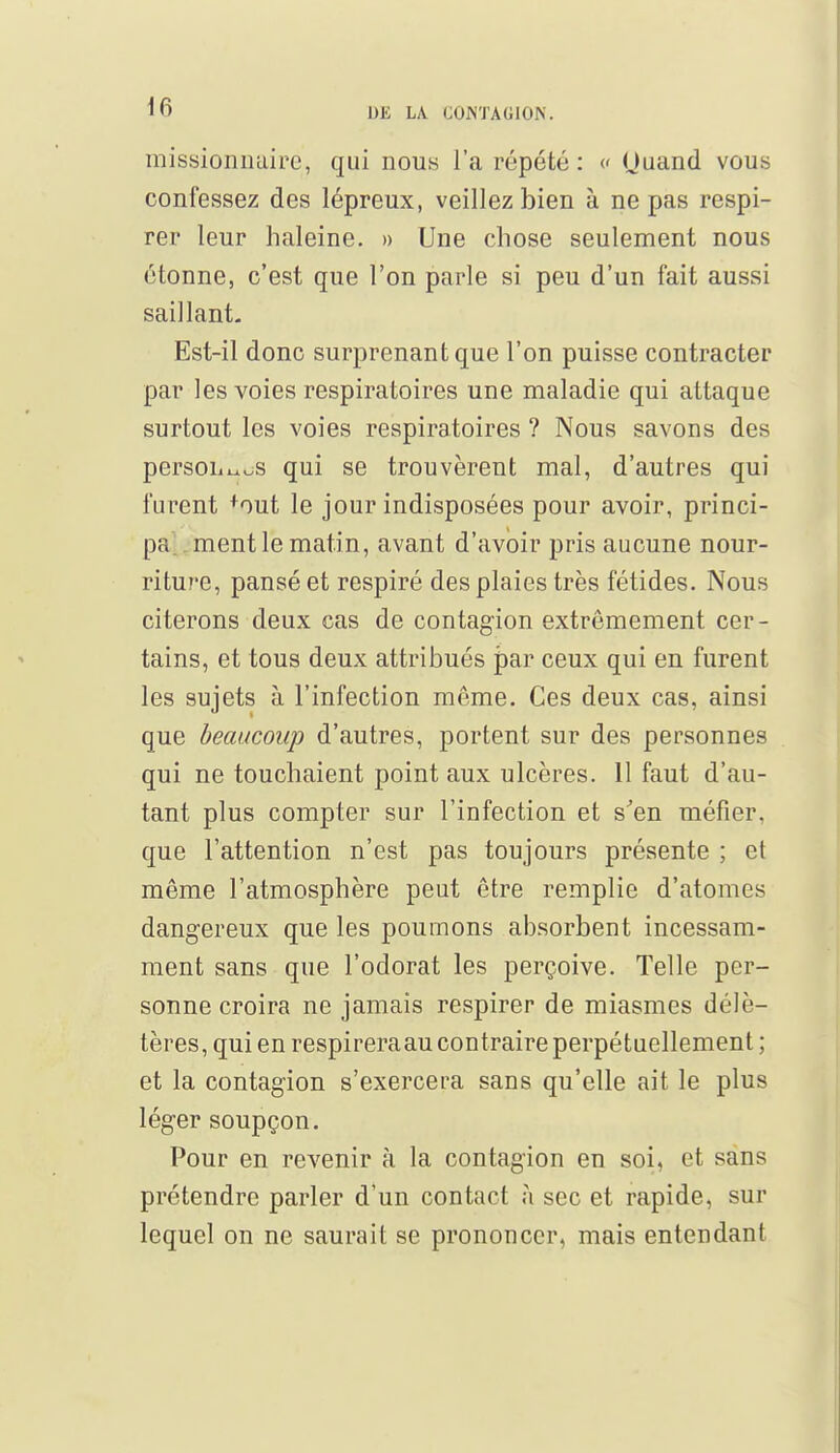 missionnaire, qui nous l'a répété : « Ouand vous confessez des lépreux, veillez bien à ne pas respi- rer leur haleine. » Une chose seulement nous étonne, c'est que l'on parle si peu d'un fait aussi saillant- Est-il donc surprenant que l'on puisse contracter par les voies respiratoires une maladie qui attaque surtout les voies respiratoires ? Nous savons des person^wS qui se trouvèrent mal, d'autres qui furent +out le jour indisposées pour avoir, princi- pe ment le matin, avant d'avoir pris aucune nour- riture, pansé et respiré des plaies très fétides. Nous citerons deux cas de contagion extrêmement cer- tains, et tous deux attribués par ceux qui en furent les sujets à l'infection même. Ces deux cas, ainsi que beaucoup d'autres, portent sur des personnes qui ne touchaient point aux ulcères. 11 faut d'au- tant plus compter sur l'infection et s'en méfier, que l'attention n'est pas toujours présente ; et même l'atmosphère peut être remplie d'atomes dangereux que les poumons absorbent incessam- ment sans que l'odorat les perçoive. Telle per- sonne croira ne jamais respirer de miasmes délé- tères, qui en respireraau contraire perpétuellement ; et la contagion s'exercera sans qu'elle ait le plus léger soupçon. Pour en revenir à la contagion en soi, et sans prétendre parler d'un contact à sec et rapide, sur lequel on ne saurait se prononcer, mais entendant