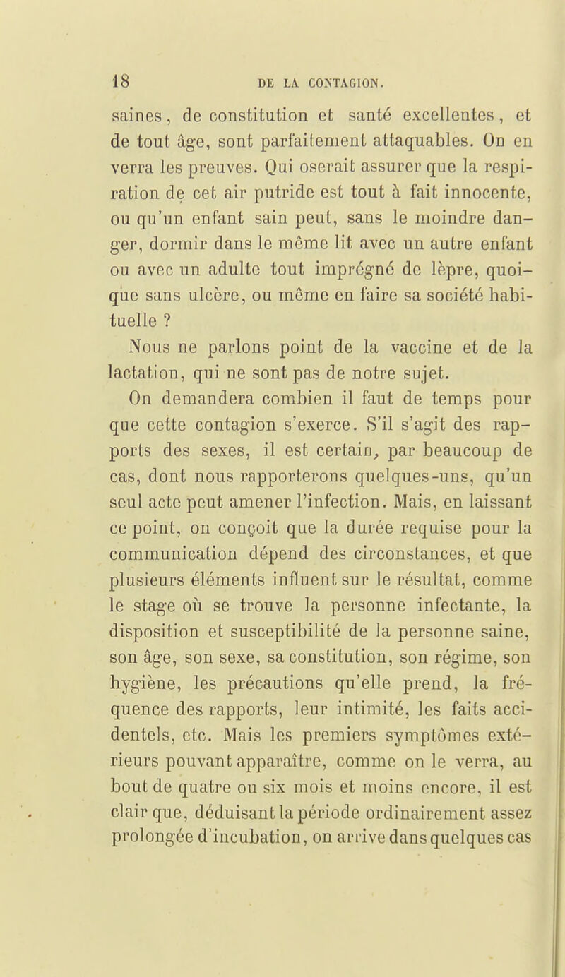 saines, de constitution et santé excellentes, et de tout âge, sont parfaitement attaquables. On en verra les preuves. Qui oserait assurer que la respi- ration de cet air putride est tout à fait innocente, ou qu'un enfant sain peut, sans le moindre dan- ger, dormir dans le même lit avec un autre enfant ou avec un adulte tout imprégné de lèpre, quoi- que sans ulcère, ou même en faire sa société habi- tuelle ? Nous ne parlons point de la vaccine et de la lactation, qui ne sont pas de notre sujet. On demandera combien il faut de temps pour que cette contagion s'exerce. S'il s'agit des rap- ports des sexes, il est certain, par beaucoup de cas, dont nous rapporterons quelques-uns, qu'un seul acte peut amener l'infection. Mais, en laissant ce point, on conçoit que la durée requise pour la communication dépend des circonstances, et que plusieurs éléments influent sur le résultat, comme le stage où se trouve la personne infectante, la disposition et susceptibilité de la personne saine, son âge, son sexe, sa constitution, son régime, son hygiène, les précautions qu'elle prend, la fré- quence des rapports, leur intimité, les faits acci- dentels, etc. Mais les premiers symptômes exté- rieurs pouvant apparaître, comme on le verra, au bout de quatre ou six mois et moins encore, il est clair que, déduisant la période ordinairement assez prolongée d'incubation, on arrive dans quelques cas