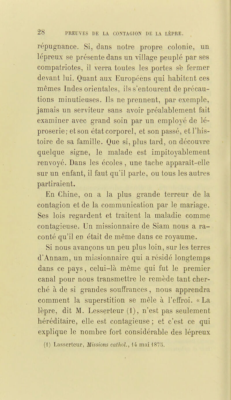 répugnance. Si, dans notre propre colonie, un lépreux se présente dans un village peuplé par ses compatriotes, il verra toutes les portes se fermer devant lui. Quant aux Européens qui habitent ces mêmes Indes orientales, ils s'entourent de précau- tions minutieuses. Ils ne prennent, par exemple, jamais un serviteur sans avoir préalablement fait examiner avec grand soin par un employé de lé- proserie; et son état corporel, et son passé, et l'his- toire de sa famille. Que si, plus tard, on découvre quelque signe, le malade est impitoyablement renvoyé. Dans les écoles, une tache apparaît-elle sur un enfant, il faut qu'il parte, ou tous les autres partiraient. En Chine, on a la plus grande terreur de la contagion et de la communication par le mariage. Ses lois regardent et traitent la maladie comme contagieuse. Un missionnaire de Siam nous a ra- conté qu'il en était de même dans ce royaume. Si nous avançons un peu plus loin, sur les terres d'Annam, un missionnaire qui a résidé longtemps dans ce pays, celui-là même qui fut le premier canal pour nous transmettre le remède tant cher- ché à de si grandes souffrances, nous apprendra comment la superstition se mêle à l'effroi. « La lèpre, dit M. Lesserteur (1), n'est pas seulement héréditaire, elle est contagieuse ; et c'est ce qui explique le nombre fort considérable des lépreux (•i) Lasscrteur, Missions cathol., 14 mai 187;».