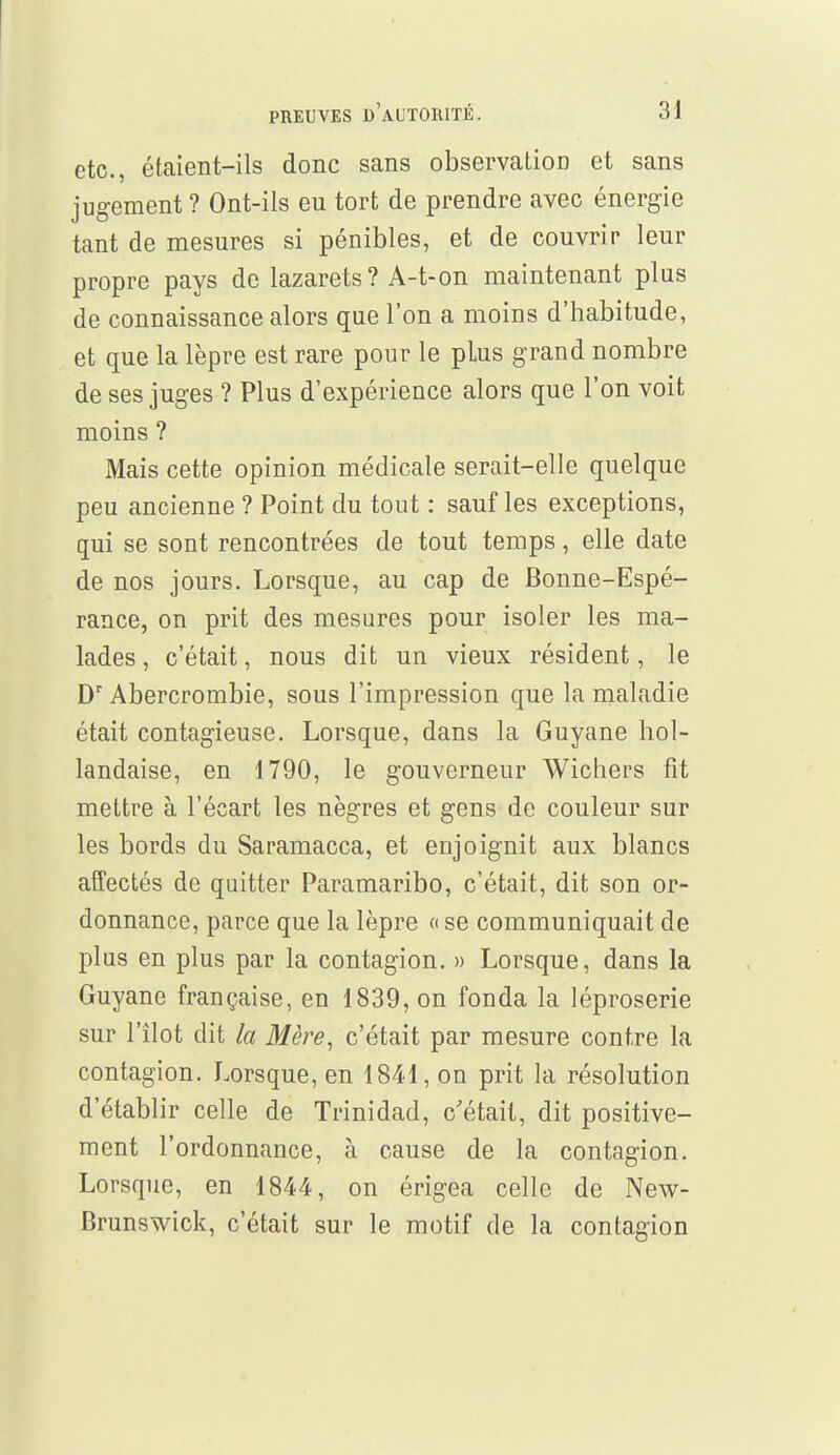 etc., étaient-ils donc sans observatioD et sans jugement ? Ont-ils eu tort de prendre avec énergie tant de mesures si pénibles, et de couvrir leur propre pays de lazarets? A-t-on maintenant plus de connaissance alors que l'on a moins d'habitude, et que la lèpre est rare pour le plus g rand nombre de ses juges ? Plus d'expérience alors que l'on voit moins ? Mais cette opinion médicale serait-elle quelque peu ancienne ? Point du tout : sauf les exceptions, qui se sont rencontrées de tout temps, elle date de nos jours. Lorsque, au cap de Bonne-Espé- rance, on prit des mesures pour isoler les ma- lades, c'était, nous dit un vieux résident, le Dr Abercrombie, sous l'impression que la maladie était contagieuse. Lorsque, dans la Guyane hol- landaise, en 1790, le gouverneur Wichers fit mettre à l'écart les nègres et gens de couleur sur les bords du Saramacca, et enjoignit aux blancs affectés de quitter Paramaribo, c'était, dit son or- donnance, parce que la lèpre « se communiquait de plus en plus par la contagion. » Lorsque, dans la Guyane française, en 1839, on fonda la léproserie sur l'îlot dit la Mère, c'était par mesure contre la contagion. Lorsque, en 1841, on prit la résolution d'établir celle de Trinidad, c'était, dit positive- ment l'ordonnance, à cause de la contagion. Lorsque, en 1844, on érigea celle de New- Brunswick, c'était sur le motif de la contagion