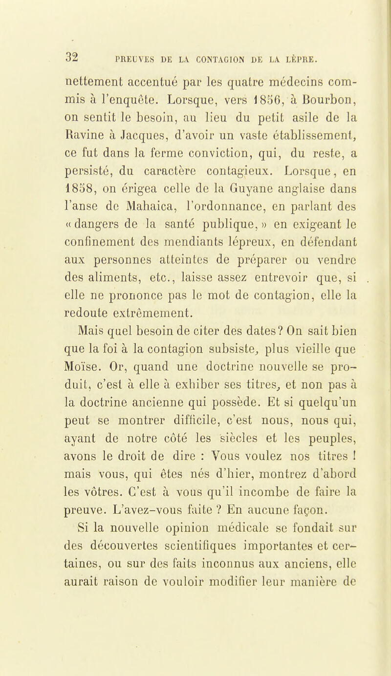 nettement accentué par les quatre médecins com- mis à l'enquête. Lorsque, vers 1856, à Bourbon, on sentit le besoin, au lieu du petit asile de la Ravine à Jacques, d'avoir un vaste établissement, ce fut dans la ferme conviction, qui, du reste, a persisté, du caractère contagieux. Lorsque, en 1858, on érigea celle de la Guyane anglaise dans l'anse de Mahaica, l'ordonnance, en parlant des « dangers de la santé publique,» en exigeant le confinement des mendiants lépreux, en défendant aux personnes atteintes de préparer ou vendre des aliments, etc., laisse assez entrevoir que, si elle ne prononce pas le mot de contagion, elle la redoute extrêmement. Mais quel besoin de citer des dates? On sait bien que la foi à la contagion subsiste, plus vieille que Moïse. Or, quand une doctrine nouvelle se pro- duit, c'est à elle à exhiber ses titres, et non pas à la doctrine ancienne qui possède. Et si quelqu'un peut se montrer difficile, c'est nous, nous qui, ayant de notre côté les siècles et les peuples, avons le droit de dire : Vous voulez nos titres ! mais vous, qui êtes nés d'hier, montrez d'abord les vôtres. C'est à vous qu'il incombe de faire la preuve. L'avez-vous faite ? En aucune façon. Si la nouvelle opinion médicale se fondait sur des découvertes scientifiques importantes et cer- taines, ou sur des faits inconnus aux anciens, elle aurait raison de vouloir modifier leur manière de