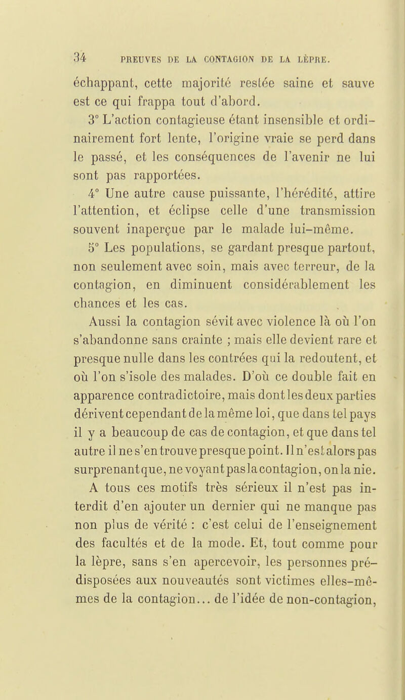 échappant, cette majorité restée saine et sauve est ce qui frappa tout d'abord. 3° L'action contagieuse étant insensible et ordi- nairement fort lente, l'origine vraie se perd dans le passé, et les conséquences de l'avenir ne lui sont pas rapportées. 4° Une autre cause puissante, l'hérédité, attire l'attention, et éclipse celle d'une transmission souvent inaperçue par le malade lui-même. 5° Les populations, se gardant presque partout, non seulement avec soin, mais avec terreur, de la contagion, en diminuent considérablement les chances et les cas. Aussi la contagion sévit avec violence là où l'on s'abandonne sans crainte ; mais elle devient rare et presque nulle dans les contrées qui la redoutent, et où l'on s'isole des malades. D'où ce double fait en apparence contradictoire, mais dont les deux parties dérivent cependant delà même loi, que dau s tel pays il y a beaucoup de cas de contagion, et que dans tel autre il ne s'entrouvepresque point. Iln'estalorspas surprenant que, ne voyant pas la contagion, onlanie. A tous ces motifs très sérieux il n'est pas in- terdit d'en ajouter un dernier qui ne manque pas non plus de vérité : c'est celui de l'enseignement des facultés et de la mode. Et, tout comme pour la lèpre, sans s'en apercevoir, les personnes pré- disposées aux nouveautés sont victimes elles-mê- mes de la contagion... de l'idée de non-contagion,