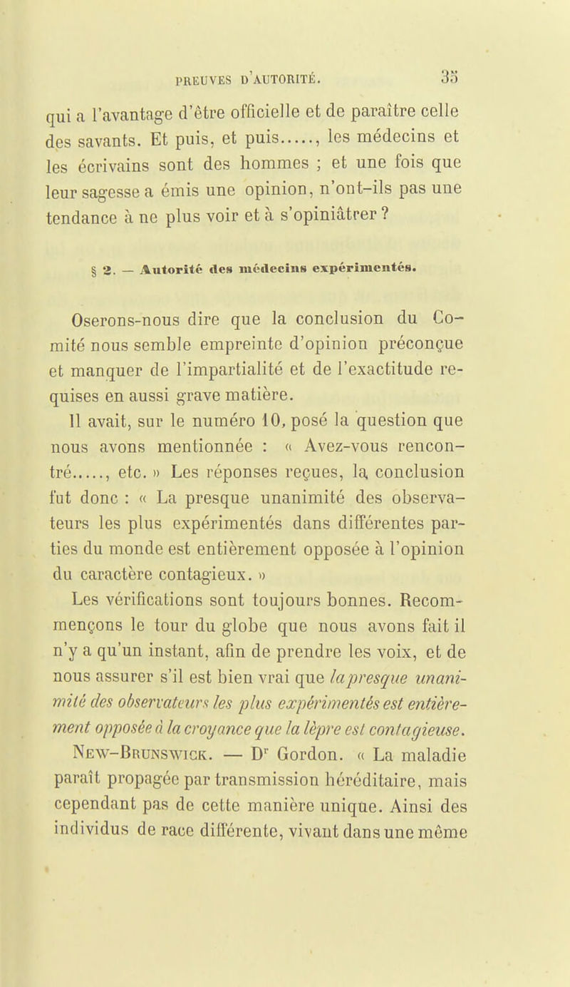 qui a l'avantage d'être officielle et de paraître celle des savants. Et puis, et puis , les médecins et les écrivains sont des hommes ; et une fois que leur sagesse a émis une opinion, n'ont-ils pas une tendance à ne plus voir et à s'opiniâtrer ? § 2. — Autorité «les médecins expérimentés. Oserons-nous dire que la conclusion du Co- mité nous semble empreinte d'opinion préconçue et manquer de l'impartialité et de l'exactitude re- quises en aussi grave matière. 11 avait, sur le numéro 10, posé la question que nous avons mentionnée : « Avez-vous rencon- tré , etc. » Les réponses reçues, la conclusion fut donc : « La presque unanimité des observa- teurs les plus expérimentés dans différentes par- ties du monde est entièrement opposée à l'opinion du caractère contagieux. » Les vérifications sont toujours bonnes. Recom- mençons le tour du globe que nous avons fait il n'y a qu'un instant, afin de prendre les voix, et de nous assurer s'il est bien vrai que la presque unani- mité des observateurs les plus expérimentés est entière- ment opposée à la croyance que la lèpre est contagieuse. New-Brunswigk. — Dr Gordon. « La maladie paraît propagée par transmission héréditaire, mais cependant pas de cette manière unique. Ainsi des individus de race différente, vivant dans une môme