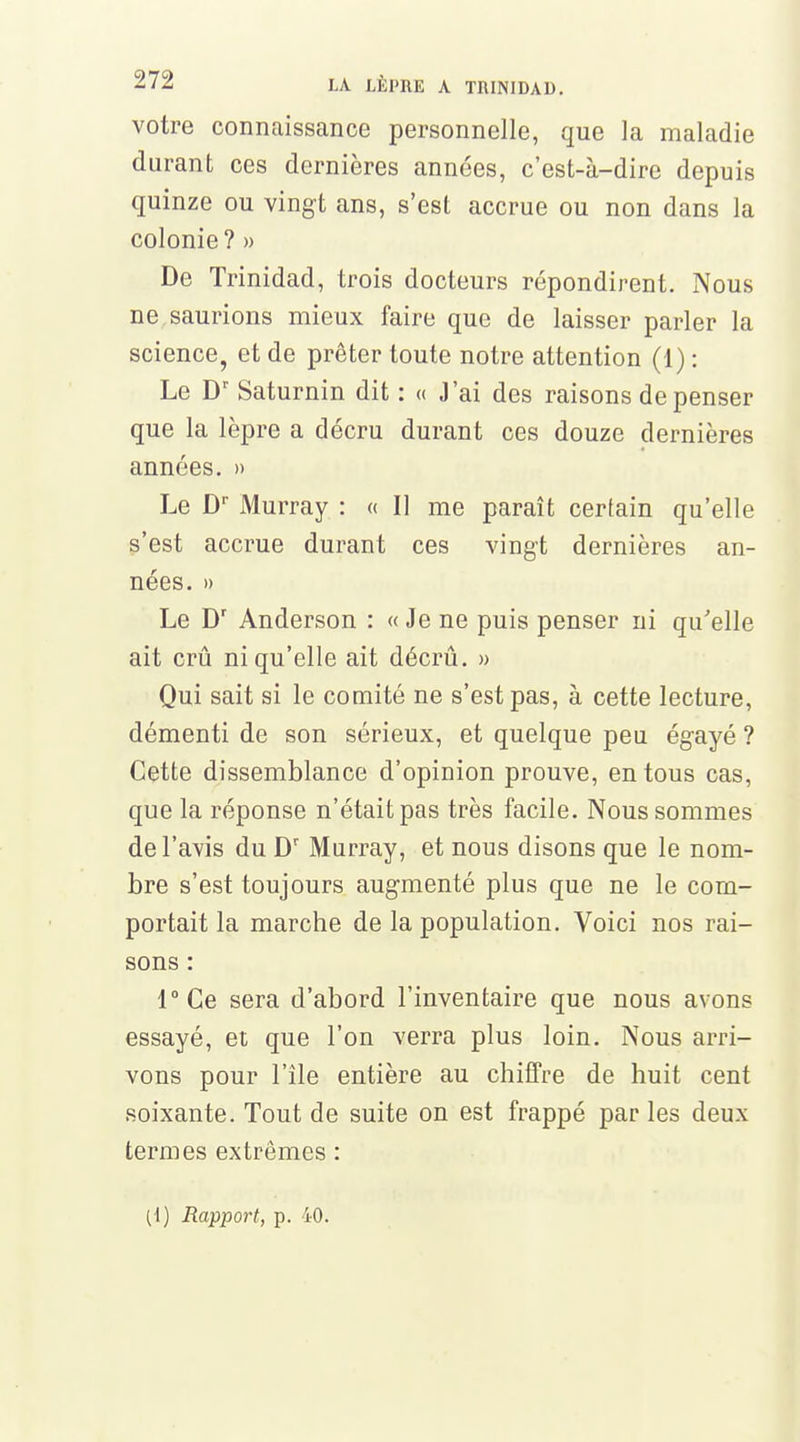 votre connaissance personnelle, que la maladie durant ces dernières années, c'est-à-dire depuis quinze ou vingt ans, s'est accrue ou non dans la colonie ? » De Trinidad, trois docteurs répondirent. Nous ne saurions mieux faire que de laisser parler la science, et de prêter toute notre attention (1) : Le Dr Saturnin dit : « J'ai des raisons dépenser que la lèpre a décru durant ces douze dernières années. » Le Dr Murray : « Il me paraît certain qu'elle s'est accrue durant ces vingt dernières an- nées. » Le Dr Anderson : « Je ne puis penser ni qu'elle ait crû ni qu'elle ait décru. » Qui sait si le comité ne s'est pas, à cette lecture, démenti de son sérieux, et quelque peu égayé ? Cette dissemblance d'opinion prouve, en tous cas, que la réponse n'était pas très facile. Nous sommes de l'avis du Dr Murray, et nous disons que le nom- bre s'est toujours augmenté plus que ne le com- portait la marche de la population. Voici nos rai- sons : 1° Ce sera d'abord l'inventaire que nous avons essayé, et que l'on verra plus loin. Nous arri- vons pour l'île entière au chiffre de huit cent soixante. Tout de suite on est frappé par les deux termes extrêmes : (1) Rapport, p. 40.